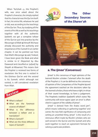 When �Aa'ishah �
'
the Prophet's
wife, was once asked about the
Prophet's character, she simply replied
that his character was the Qur'an itself.
In fact, his entire life, whatever he said
or did, was according to the teachings
ofthe Qur'an. Thus, by studying all the
events ofhis life as well as his teachings
together with all the authentic
b_adeeth, we get a complete tafseer
of the Qu r'an put into practice by the
Messenger ofAllah � himself. We have
already discussed the authority and
im portance ofthe Sunnah in an earlier
chapter. It can be pointed out here
that Allah's Messenger � said, 'l ndeed,
I have been given the Book and what
is similar to it: (Reported by Abu
Daawood and classified as '�ab_eeh' by
Shaykh ai-Aibaanee) This means that
the Prophet � received two forms of
revelation: the first one is recited in
the Glorious Qur'an and the second
is his Sunnah, which although not
recited, is still considered revelation
from Allah.
What is tafseer?
What are the foremost
sources of tafseer?
What is the difference
between a tafseer and a
translation?
What is Sunnah?
What are the three different
types of Sunnah?
The Other
Secondary Sources
of the Sharee�ah
a. The ljmaa1 (Consensus)
ljmaa� is the consensus of legal opinions of the
learned Muslim scholars (�u/amaa') after the death
of the Prophet �. It can be defined as the consensus
of opinion of the Companions of the Prophet � and
the agreement reached on the decisions taken by
the learned scholars, those who have a right in virtue
of their sound knowledge, to form a judgement.
The Prophetic tradition (b_adeeth) which states 'My
community will never agree upon an error' is often
cited in support of the validity of ijmaa�.
ljmaa� is derived from the Arabic word jam�,
which means 'collecting or gathering together' and
carries the two-fold significance of composing and
setting an unsettled thing. /jmaa� is the result of a
strenuous effort made by Muslim scholars who are
well-versed in the Qur'an and the Sunnah and who
work together to reach an agreement formula for
solving a particular problem.
•
 