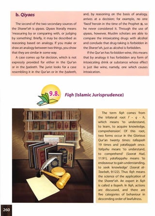 b. Qiyaas
The second of the two secondary sources of
the Sharee�ah is qiyaas. Qiyaas literally means
'measuring by or comparing with, or judging
by something: Briefly, it may be described as
reasoning based on analogy. If you make or
draw an analogy between two things, you show
that they are similar in some way.
A case comes up for decision, which is not
expressly provided for either in the Qur'an
or in the b.adeeth. The jurist looks for a case
resembling it in the Qur'an or in the b.adeeth,
and, by reasoning on the basis of analogy,
arrives at a decision; for example, no one
'fixed' heroin in the time of the Prophet �
'
so
he never considered it. Through the use of
qiyaas, however, Muslim scholars are able to
compare the intoxicating drugs with alcohol
and conclude that drug-taking is forbidden in
the Sharee�ah, just as alcohol is forbidden.
If the Qur'an has forbidden wine, this means
that by analogy it has forbidden any form of
intoxicating drink or substance whose effect
is just like wine, namely, one which causes
intoxication.
Fiqh (Islamic Jurisprudence)
The term fiqh comes from
the trilateral root f - q - h,
which means 'to understand,
to learn, to acquire knowledge,
comprehension: Of this root,
two forms occur in the Glorious
Qur'an twenty times: tafaqaah
1 9 times and yatafaqqah once.
Yafqahu means 'to understand,
to comprehend' (Soorat Hud,
1 1 :91 ), yatafaqqahu means 'to
endeavour to gain understanding,
to seek knowledge' (Soorat at­
Tawbah, 9:1 22). Thus fiqh means
the science of the application of
the Sharee�ah. An expert in fiqh
is called a faqeeh. In fiqh, actions
are discussed, and there are
five categories of behaviour in
descending order of lawfulness.
 