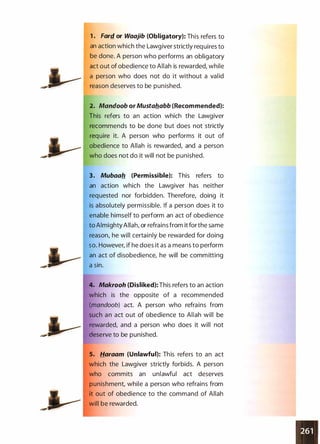 1 . Farf!_ or Waajib (Obligatory): This refers to
an action which the Lawgiver strictly requires to
be done. A person who performs an obligatory
act out of obedience to Allah is rewarded, while
a person who does not do it without a valid
reason deserves to be punished.
2. Mandoob or Mustal!abb (Recommended):
This refers to an action which the Lawgiver
recommends to be done but does not strictly
require it. A person who performs it out of
obedience to Allah is rewarded, and a person
who does not do it will not be punished.
3. Mubaal! (Permissible): This refers to
an action which the Lawgiver has neither
requested nor forbidden. Therefore, doing it
is absolutely permissible. If a person does it to
enable himself to perform an act of obedience
to Almighty Allah, or refrains from it forthe same
reason, he will certainly be rewarded for doing
so. However, if he does it as a means to perform
an act of disobedience, he will be committing
a sin.
4. Makrooh (Disliked): This refers to an action
which is the opposite of a recommended
(mandoob) act. A person who refrains from
such an act out of obedience to Allah will be
rewarded, and a person who does it will not
deserve to be punished.
5. Haraam (Unlawful): This refers to an act
which the Lawgiver strictly forbids. A person
who commits an unlawful act deserves
punishment, while a person who refrains from
it out of obedience to the command of Allah
will be rewarded.
 