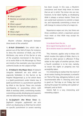 What is ijmaa�?
Mention an example where ijmaa' is
used.
What is qiyaas?
Mention an example where qiyaas is
used.
What is fiqh?
List the categories of fiqh.
Muslim scholars disting uish between
three levels of the unlawfu l:
1. AI-Kufr {Disbelief): Sins wh ich take a
person out of the fold of Islam; for insta nce,
to deny the existence of Allah, any of His
Attributes, a ny verse of the Qu r'a n or any
of the prophets mentioned in the Qu r'a n,
or to revile Allah or His Messenger �- These
are merely a few exam ples; you may consult
authentic books on the subject of fiqh.
2. AI-Kabaa'ir {the Major Sins): Al-kabaa'ir
(singu lar: kabeerah) a re acts which a re
expressly forbidden in the Qu r'an or by
Prophet Muham mad �, or for which there
is a b_add punish ment under Islamic law. A
b_add pu nish ment is a punishment specified
by Allah in the Qu r'an. These sins i nclude
worshi pping or associati ng others with
Allah in worship (shirk), committing murder,
comm itting suicide, disobeying one's parents
and not observing the five daily prayers.
3. A�-S.aghaa'ir {the Minor Sins): A,i­
S.aghaa'ir (si ngula r: ,iagheerah) a re acts
which a re displeasing to Allah but for which
no specific punishment or severe wa rning
has been issued. In this case, a Musli m's
conscience and heart help them to know
that an act is sinful. The mi nor sins are not,
however, to be taken lig htly, as disobeyi ng
Allah is always a serious matter. These sins
ca n easily lead someone to commit a major
sin, and repeatedly comm itting a mi nor sin
will change its status to that of a major sin.
Repenta nce wi pes out sins, but there a re
th ree conditions wh ich a repenta nt person
m ust meet so that Allah may accept his
repentance:
1 . to desist from the sin,
2. to reg ret having done it, and
3. to resolve never to commit it again
This, however, appl ies only to those sins
which involve the rig hts of Allah, that is, in
which no other person is affected. If they
relate to the rig hts of another person, then
a fourth condition is to be met, namely,
to return the rig hts or property one has
wrongfully taken.
It is interesting to rea lize that the merit of
an act varies. Fasti ng, for example, is unlawfu l
on �Eed-ui-Fitr day, obl igatory before it, and
recommended after it. Dressing one's best
is good on �Eed day or on Friday, but not
d u ring the prayer for seeking rain (,ialaat-ul­
istisqaa'), and so forth.
Isla mic fiqh is a very interesti ng and
rewa rd ing subject.
 