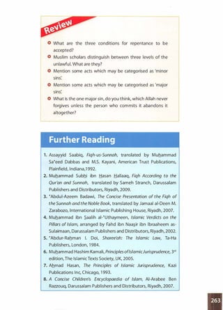 What are the three conditions for repentance to be
accepted?
Muslim scholars distinguish between three levels of the
unlawful. What are they?
Mention some acts which may be categorised as 'minor
sins:
Mention some acts which may be categorised as 'major
sins:
What is the one major sin, do you think, which Allah never
forgives unless the person who commits it abandons it
altogether?
Further Reading
1 . Assayyid Saabiq, Fiqh-us-Sunnah translated by Muhammad
Saeeed Dabbas and M.S. Kayani, American Trust Publications,
Plainfield, lndiana,1 992.
2. Muhammad Subhi ibn Hasan Hallaaq, Fiqh According to the
Qur'an and Sunnah, translated by Sameh Stranch, Darussalam
Publishers and Distributors, Riyadh, 2009.
3. eAbdui-Azeem Badawi, The Concise Presentation of the Fiqh of
the Sunnah and the Noble Book, translated by Jamaal ai-Deen M.
Zarabozo, International Islamic Publishing House, Riyadh, 2007.
4. Muhammad ibn .S.aalih al-eUthaymeen, Islamic Verdicts on the
Pillars of Islam, arranged by Fahd ibn Naa�ir ibn lbraaheem as­
Sulaimaan, Darussalam Publishers and Distributors, Riyadh, 2002.
5. eAbdur-Rahman I. Doi, Sharee'ah: The Islamic Law, Ta-Ha
Publishers, London, 1 984.
6. Muhammad Hashim Kamali, Principles ofIslamicJurisprudence, 3'd
edition, The Islamic Texts Society, U K, 2005.
7. Ahmad Hasan, The Principles of Islamic Jurisprudence, Kazi
Publications Inc, Chicago, 1 993.
8. A Concise Children's Encyclopaedia of Islam, AI-Arabee Ben
Razzouq, Darussalam Publishers and Distributors, Riyadh, 2007.
 