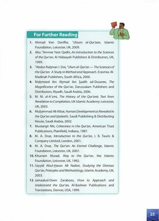For Further Reading
1 . Ahmad Von Denffer, 'Uloom ai-Qur'aan, Islamic
Foundation, Leicester, UK, 2009.
2. Abu �Ammar Yasir Qadhi, An introduction to the Sciences
of the Qur'an, AI Hidaayah Publishers & Distributors, UK,
1 999.
3. �Abdur-Rahman I. Doi, �Ulum ai-Qur'an - The Sciences of
the Qur'an: A Study in Method andApproach. Erasmia: AI­
Madinah Publishers, South Africa, 2000.
4. Mahmood ibn Ahmad ibn .S.aalih ad-Dusaree, The
Magnificence of the Qur'an, Darussalam Publishers and
Distributors, Riyadh, Saudi Arabia, 2006.
5. M. M. al-A'zmi, The History of the Qur'anic Text from
Revelation to Compilation, UK Islamic Academy: Leicester,
UK, 2003.
6. Muhammad Ali AIbar, Human Developmentas Revealedin
the Qur'an and Hadeeth, Saudi Publishing & Distributing
House, Saudi Arabia, 2002.
7. Mustan.s_ir Mir, Coherence in the Qur'an, American Trust
Publications, Plainfield, Indiana, 1 987.
8. M. A. Draz, Introduction to the Qur'an, I. B. Tauris &
Company Limited, London, 200 1 .
9. M. A. Draz, The Qur'an: An Eternal Challenge, Islamic
Foundation, Leicester, UK, 2007.
1 0. Khurram Murad, Way to the Qur'an, the Islamic
Foundation, Leicester, UK, 1 992.
1 1 . Sayyid Abui-Hasan Ali Nadwi, Studying the Glorious
Qur'an, Principles andMethodology, Islamic Academy, UK,
2003.
1 2. Jamaalud-Deen Zarabozo, How to Approach and
Understand the Qur'an, Al-Basheer Publications and
Translations, Denver, USA, 1 999.
 