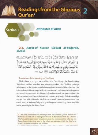 Attributes of Allah
2.1 . Aayat-ul Kursee (Soorat ai-Baqarah,
2:255)
Translation ofthe Meanings ofthis Verse
Allah, there is no god except Him, the Ever-Living, the Ever-Lasting
Sustainer. Neither slumber, nor sleep overtakes Him. To Him belongs
whatever is in the heavens and whatever is in the earth.Who is he that can
intercede with Him except with His permission? He knows what happens
to them (i.e. creatures) [in this world] and what will happen to them [in
the hereafter]; and they will never encompass anything of His knowledge
except that which He wills. His Throne extends over the heavens and the
earth, and He feels no fatigue in guarding and preserving them. And He
is the Most High, the Most Great.
1 We have named this unit Readings from the Glorious Qur'an because we
believe it would not be appropriate to call it ' Selections from the Glorious
Qur'an', as the expression ' selections' gives the impression that what has not
been chosen is in some way or the other not adequate, while the Qur'an is
wholly beautiful, complete and sublime.
 
