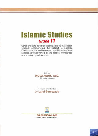 Islamic Studies
Grade 11
Given the dire need for Islamic studies material in
schools incorporating the subject in English,
Darussalam has endeavoured to publish an Islamic
Studies series covering all the grades, from grade
one through grade twelve.
Author
MOLVI ABDUL AZIZ
MA. English Literature
Revised and Edited
by Larbi Benrezzok
DARUSSALAM
GLOBAL LEADER IN ISLAMIC BOOKS
 
