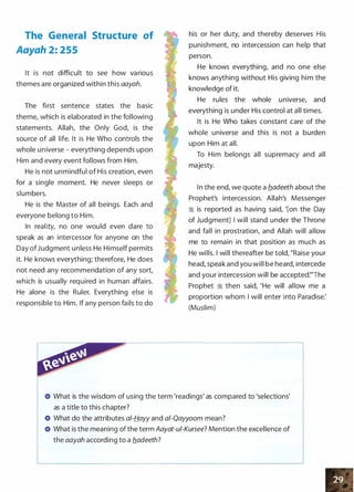 The General Structure of
Aayah 2: 255
It is not difficult to see how various
themes are organized within this aayah.
The first sentence states the basic
theme, which is elaborated in the following
statements. Allah, the Only God, is the
source of all life. It is He Who controls the
whole universe - everything depends upon
Him and every event follows from Him.
He is not unmindful of His creation, even
for a single moment. He never sleeps or
slumbers.
He is the Master of all beings. Each and
everyone belong to Him.
In reality, no one would even dare to
speak as an intercessor for anyone on the
Day ofJudgment unless He Himself permits
it. He knows everything; therefore, He does
not need any recommendation of any sort,
which is usually required in human affairs.
He alone is the Ruler. Everything else is
responsible to Him. If any person fails to do
his or her duty, and thereby deserves His
punishment, no intercession can help that
person.
He knows everything, and no one else
knows anything without His giving him the
knowledge of it.
He rules the whole universe, and
everything is under His control at all times.
It is He Who takes constant care of the
whole universe and this is not a burden
upon Him at all.
To Him belongs all supremacy and all
majesty.
In the end, we quote a fladeeth about the
Prophet's intercession. Allah's Messenger
:i is reported as having said, '[on the Day
of Judgment] I will stand under the Throne
and fall in prostration, and Allah will allow
me to remain in that position as much as
He wills. I will thereafter be told, "Raise your
head, speak and you will be heard, intercede
and your intercession will be accepted:"The
Prophet � then said, 'He will allow me a
proportion whom I will enter into Paradise:
(Muslim)
What is the wisdom of using the term 'readings' as compared to 'selections'
as a title to this chapter?
What do the attributes a/-Hayy and a/-Qayyoom mean?
What is the meaning of the term Aayat-ui-Kursee? Mention the excellence of
the aayah according to a fladeeth?
 