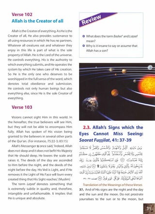 Verse 1 02
Allah is the Creator of all
Allah isthe Creator ofeverything.As He isthe
Creator of all, He also provides sustenance to
all using resources in which He has no partners.
Whatever all creatures eat and whatever they
enjoy in this life is part of what is the sole
property ofAllah. He is the Lord ofthe universe.
He controls everything. His is the authority to
which everything submits, and He operates the
system by which He takes care of His creation.
So He is the only one who deserves to be
worshipped in the full sense ofthe word, which
denotes total obedience and submission.
He controls not only human beings but also
everything else, since He is the sole Creator of
everything.
Verse 1 03
Visions cannot sight Him in this world. I n
the hereafter, the true believers will see Him,
but they will not be able to encompass Him
fully. Allah has spoken of His vision being
granted to the believers in several other parts
of the Qur'an. (For instance, 75:22-3; 83:1 5)
Allah's Messenger � once said, 'Indeed, Allah
does not sleep and it does not befit His Majesty
that He should sleep. He lowers the scale and
raises it. The deeds of the day are ascended
to Him before the night, and the deeds of the
night before the day. His Veil is Light, and if He
removes it the Light of His Face will burn every
created thing that His Sight reaches: (Muslim)
The term Lateef denotes something that
is extremely subtle in quality and, therefore,
intangible and unfathomable. It implies that
He is unique and absolute.
What does the term Badee� and Lateef
mean?
Why is it insane to say or assume that
Allah has a son?
2.3. Allah's Signs which the
Eyes Cannot Miss Seeing:
Soorat Fussilat, 41 : 37-39
Translation ofthe Meanings ofthese Verses
37. And of His signs are the night and the day
and the sun and the moon. Do not prostrate
yourselves to the sun or to the moon, but
 