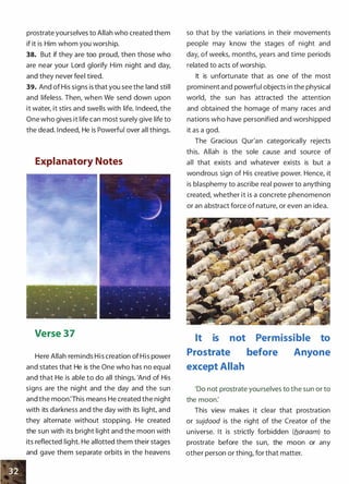 prostrate yourselves to Allah who created them
if it is Him whom you worship.
38. But if they are too proud, then those who
are near your Lord glorify Him night and day,
and they never feel tired.
39. And of His signs is that you see the land still
and lifeless. Then, when We send down upon
it water, it stirs and swells with life. Indeed, the
One who gives it life can most surely give life to
the dead. Indeed, He is Powerful over all things.
Explanatory Notes
. , ,, i"�..�' ·: !!':.'� ��·.p·�·�,{.l ''' "''• ,.
I ,.., 1'. '
W
'o
' A ' t � ' #
"'
' ¥•
k 'I<
k- ;.::
*" ""
* *' * * •
Verse 37
Here Allah reminds His creation of His power
and states that He is the One who has no equal
and that He is able to do all things. 'And of His
signs are the night and the day and the sun
and the moon:This means He created the night
with its darkness and the day with its light, and
they alternate without stopping. He created
the sun with its bright light and the moon with
its reflected light. He allotted them their stages
and gave them separate orbits in the heavens
so that by the variations in their movements
people may know the stages of night and
day, of weeks, months, years and time periods
related to acts of worship.
It is unfortunate that as one of the most
prominent and powerful objects in the physical
world, the sun has attracted the attention
and obtained the homage of many races and
nations who have personified and worshipped
it as a god.
The Gracious Qur'an categorically rejects
this. Allah is the sole cause and source of
all that exists and whatever exists is but a
wondrous sign of His creative power. Hence, it
is blasphemy to ascribe real power to anything
created, whether it is a concrete phenomenon
or an abstract force of nature, or even an idea.
It is not Permissible to
Prostrate before Anyone
except Allah
'Do not prostrate yourselves to the sun or to
the moon:
This view makes it clear that prostration
or sujdood is the right of the Creator of the
universe. It is strictly forbidden (b.araam) to
prostrate before the sun, the moon or any
other person or thing, for that matter.
 
