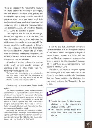 There is no space in the heavens the measure
of a hand-span or the measure of four fingers,
but that there
.
is an angel there, placing his
forehead in it prostrating to Allah. By Allah! If
you knew what I know, you would laugh little
and you would weep much, and you would not
enjoy your wives in bed, and you would come
out beseeching Allah: (at-Tirmidhee, fladeeth
no. 23 1 2, and it is classified as flasan)
The scope of the sources of knowledge,
hidden and apparent, such as the ears, the
eyes, the intellect, among other tools, given by
Allah to us, extends as far as the seen world. The
unseen world is beyond its capacity or domain.
The way to acquire authentic and dependable
knowledge about the unseen is to get it from
what the prophets and the messengers ofAllah
inform us on the basis of what Allah causes
them to see, hear and observe.
According to another opinion, the heavens
might nearly be rent asunder because of
ascribing a son to Allah, Most High. The
following verse supports this:
The heavens are a l most about to be rent asunder,
and the ea rth cloven and the mou ntains to
colla pse, razed, that they attribute to the All­
Mercifu l a son! (Soorat Maryam, 1 9:90-91 )
Commenting o n these verse, Sayyid Quib
writes,
The very sound of these verses and their rhythm
add to the air of anger at this fa lse claim. I n fact, the
whole universe rejects this claim most vehemently.
It shudders and q uivers with abhorrence as it hears
this fa lsehood against God Almighty. It is a reaction
similar to that of a person who feels that his very
integ rity is attacked, or that the honesty of someone
he loves is assai led. In their beat, the words here show
the movement of a violent attack.
Everyth ing that is settled and stable is thus shaken.
The whole universe is in anger at this false a l legation
agai nst God, the Creator. The statement is shocking to
everything in natu re: (Sayyid Qu!b, In the Shade ofthe
Qur'an, vol. 1 1 , p. 376, Eng. Tr. �Ad i i _S_a lahi)
In fact the idea that Allah might have a 'son'
- either in the real or in the metaphorical sense
of this term - would presuppose a degree of
innate likeness between 'the father' and 'the
son': but Allah is in every respect unique, so that
'there is nothing like Him (Soorat ash-Shooraa,
42: 1 1 ) and 'there is none comparable to Him'.
(Soorat al-lkh/aa�, 1 1 2: 4)
The idea of God having a son goes against
the teachings of Islam and is described in the
Qur'an as blasphemous, and it is for this reason
that the Qur'an criticises the Christians for
erroneously believing that �Eesaa :%!§ is the son
of God.
Explain the verse 'To Him belongs
whatever is in the heavens and
whatever is in the earth:
'The heavens almost break from
above them'. What does this verse
refer to?
 