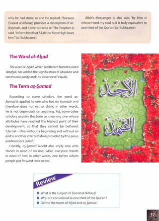 why he had done so and he replied, "Because
[Soorat a/-/kh/aai] provides a description of ar­
Raflmah, and I love to recite it:'The Prophet ;I
said,"Inform him that Allah the Most High loves
him:" (ai-Bukhaaree)
The Word al-Ahad
The word ai-Aflad, which is differentfrom theword
Waaflid, has added the signification of absolute and
. continuous unity and the absence ofequals.
The Term as_-Samad
According to some scholars, the word a�­
S.amad is applied to one who has no stomach and
therefore does not eat or drink; in other words,
he is not dependent on anything. Yet, some other
scholars explain the term as meaning one whose
attributes have reached the highest point of their
development, so that they cannot be bettered.
'Eternal - One without a beginning and without an
end'is another interpretation provided bythe pious
predecessors (salaf).
Literally, a�-S.amad would also imply one who
stands in need of no one, while everyone stands
in need of him; in other words, one before whom
people put forward their needs.
Allah's Messenger � also said, 'By Him in
whose Hand my soul is, it is truly equivalent to
one third of the Qur'an: (ai-Bukhaaree)
What is the subject of Soorat a/-/kh/aa�?
Why is it considered as one third of the Qur'an?
Define the terms a/-Aflad and a�-S.amad.
 