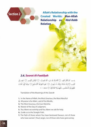 Allah's Relationship with the
Created Worlds: Man-Allah
Relationship as �Abd-Rabb
Relation
•
2.6. SooratAI-Faatihah
•
.
•
;_;_ � 0 �Ji py, 0 �� �� �- �:.:::-JI 0 �� .:J8i�i �;_
� �JI 1� 0 {i ·�il1�1 (� 0 � ���; � ��10 ���
v - 1 :�WI 0�T�li1;:.t:� y./ai.�J;;1�·};_
Translation ofthe Meanings of this Soorah
1 . In the Name of Allah, the Most Gracious, the Most Merciful
2. All praise is for Allah, Lord of the Worlds,
3. The Most Gracious, the Ever-Merciful,
4. Master of the Day ofJudgment.
5. You Alone we worship and You Alone we ask for help.
6. Guide us to the Straight Path,
7. The Path of those whom You have bestowed favours, not of those
who have earned [Your] anger, nor of those who have gone astray.
 