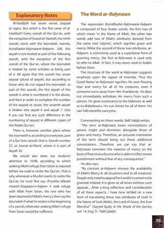 Explanatory Notes
AI-Faatib.ah has seven verses (aayaat
or signs). But which is the first verse of a/­
Faatib.ah? Every soorah of the Qur'an, with
the exception ofSooratat-Tawbah, the ninth
soorah, starts with the basmalah namely,
bismillaahir-Rab.maanir-Rab.eem. Still, this
aayah is not treated as part ofthe following
soorah, with the exception of the first
soorah of the Qur'an, where the basmalah
is treated by some scholars as being part
of it. All agree that this soorah has seven
aayaat (plural of aayaht but according to
those who do not regard the basmalah as
part of this soorah the first aayah of this
soorah is what is numbered 2 in the above,
and then in order to complete the number
of the aayaat as seven, the seventh aayah
is broken into aayah 6 and aayah 7. (See
if you can find any such difference in the
numbering of aayaat in different copies of
the Noble Qur'an)
There is, however, another place where
the basma/ah is according to everyone, part
of a Qur'anic soorah, that is Soorah number
27, or Soorat an-Naml, where it is part of
Aayah 30.
We would also draw our students'
attention to 1 6:98, according to which
seeking Allah's refuge from Satan is required
before we read or recite the Qur'an. That is
why whenever a Muslim wants to recite the
Qur'an, he must first say: Noodhu bil/aahi
minash-Shaytaan-ir-Rajeem (I seek refuge
with Allah from Satan, the one who has
been deprived ofAllah's mercy), then saythe
basmalah ifwhat he recites is the beginning
ofa soorah, otherwise seeking Allah's refuge
from Satan would be sufficient.
The Word ar-Rahmaan
The expression Bismi/1/aahir-Rab.maanir-Rab.eem
is composed of four Arabic words, the first two of
which mean 'In the Name of Allah: the other two
words add two of Allah's attributes derived from
the same root 'rab.ima', which signifies grace and
mercy. While the second ofthese two attributes, ar­
Rab.eem, is commonly used as a superlative form of
granting mercy, the first ar-Rab.maan is used only
to refer to Allah. In fact it was never used in Arabic
before Islam.
The structure of the word ar-Rab.maan suggests
emphasis upon the aspect of intensity. Thus the
Good Name 'ar-Rab.maan' signifies His over-flowing
love and mercy for all of His creatures, even if
someone turns away from Him thanklessly. He does
not immediately withdraw His mercy from such a
person. He gives sustenance to the believers as well
as to disbelievers. His sun shines for all of them. His
rain falls benefits everyone.
Commenting on these words, 'Adil Salahi writes,
'The term ar-Rab.maan bears connotations of
power, might and dominion alongside those of
grace and mercy. Therefore, an accurate translation
of the term should bring out these additional
connotations. . .Therefore, we can say that ar­
Rab.maan connotes 'the exercise of mercy on the
basis offree choice byone who is ableto inflict severe
punishment without fear of any consequence: '
He also says,
"By contrast ar-Rab.eem stresses the availability
of Allah's Mercy in all situations and to all creatures.
People only need to appeal for it and it is certain to be
granted. Indeed, it is given at all times without such
appeals. . .After a long reflection and consideration
of all these aspects, I have now settled on a new
form of translating these two attributes of God: In
the Name of God (AIIaht the Lord of Grace, the Ever
Merciful." (Sayyid Qu1b, In the Shade of the Qur'an,
vol. 1 4, Eng. Tr. �Adil S.alahi)
 