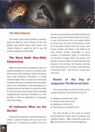The Word Hamd
The Arabic word b_amd signifies a servant's
praise for Allah by way of thanks. In fact, the
Arabic word b_amd means both 'praise' and
'thanks'. Hence, it would be apt to say: All
praises and thanks are for Allah:
The Word Rabb: Man-Allah
Relationship
Rabb has often been translated as Lord. It is
a good translation in so far as it combines 'love
and concern' with 'authority: Some translators
have used 'Sustainer: 'Cherisher' or similar
words for Rabb. They try to be true to the root
meaning. Of course, our Rabb is One who takes
care of our nourishment and development. It
should, however, be borne in mind that Rabb
is a Qur'anic term, and as such it has a uniquely
comprehensive meaning. Therefore, it is not
possible to find an equivalent in languages
other than Arabic.
AI-�Aalameen: What are the
Worlds?
The word a/-�aalameen is the kind of plural,
which is used for beings like men, jinn and
angels. So in thanking the Rabb of all the
worlds, we are thanking the Rabb ofall human
beings, or even the Rabb ofall persons, that is
to say, of all humans, jinn and angels. When
you look into the past of humanity as well
as its possible future, there are many such
human worlds, and Allah is the Rabb of all
such human worlds. According to some
scholars af-taalameen refers to everything
in existence besides Allah. All praises and
thanks are due to Allah, to whom belongs the
creation in its entirety, the heavens and the
earth and whatever is in them, and whatever
is between them - that which is known and
unknown.
Master of the Day of
Judgment: The Word ad-Deen
The word ad-deen as used in the Qur'an has
several meanings. It is used in the sense of:
• Religion and divine law (3:83)
• The law of the land (1 2:76)
• Obedience (1 6:52; 61 :9)
• Recompense or reward (5 1 :5-6)
The term ad-deen in the sense of reward
and punishment causes both its positive and
negative aspects - (a) a reward for good, and
(b) a punishment for evil and wrongdoing.
 