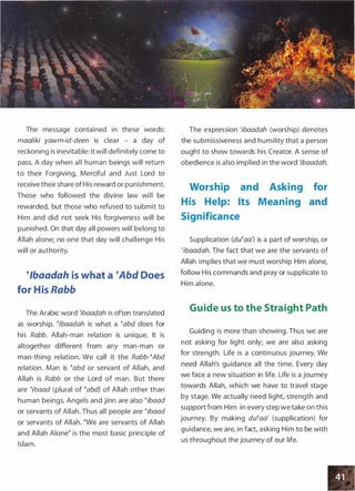 The message contained in these words:
maaliki yawm-id-deen is clear - a day of
reckoning is inevitable: it will definitely come to
pass. A day when all human beings will return
to their Forgiving, Merciful and Just Lord to
receive their share of His reward or punishment.
Those who followed the divine law will be
rewarded, but those who refused to submit to
Him and did not seek His forgiveness will be
punished. On that day all powers will belong to
Allah alone; no one that day will challenge His
will or authority.
�lbaadah is what a �Abd Does
for His Rabb
The Arabic word 'ibaadah is often translated
as worship. �lbaadah is what a �abd does for
his Rabb. Allah-man relation is unique. It is
altogether different from any man-man or
man-thing relation. We call it the Rabb-�Abd
relation. Man is �abd or servant of Allah, and
Allah is Rabb or the Lord of man. But there
are �ibaad (plural of �abd) of Allah other than
human beings. Angels and jinn are also �ibaad
or servants of Allah. Thus all people are �ibaad
or servants of Allah. "We are servants of Allah
and Allah Alone" is the most basic principle of
Islam.
The expression 'ibaadah (worship) denotes
the submissiveness and humility that a person
ought to show towards his Creator. A sense of
obedience is also implied in the word 'ibaadah.
Worship
His Help:
and Asking for
Its Meaning and
Significance
Supplication (du�aa') is a part of worship, or
'ibaadah. The fact that we are the servants of
Allah implies that we must worship Him alone,
follow His commands and pray or supplicate to
Him alone.
Guide us to the Straight Path
Guiding is more than showing. Thus we are
not asking for light only; we are also asking
for strength. Life is a continuous journey. We
need Allah's guidance all the time. Every day
we face a new situation in life. Life is a journey
towards Allah, which we have to travel stage
by stage. We actually need light, strength and
support from Him in every step we take on this
journey. By making du�aa' (supplication) for
guidance, we are, in fact, asking Him to be with
us throughout the journey of our life.
 
