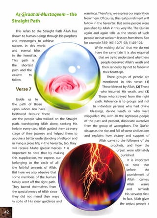 A�-Siraat ai-Mustaqeem - the
Straight Path
This refers to the Straight Path Allah has
shown to human beings through His prophets
and messengers to achieve
success in this world
and eternal bliss
in the hereafter.
This path is
the shortest
path and the
easiest
follow.
to
Verse 7
Guide us to
the path of those
upon whom You have
bestowed favours: these
are the people who walked on the Straight
path, worshipping Allah alone, seeking His
help in every step. Allah guided them at every
stage of their journey and helped them to
acquire a better understanding of religion and
in living a pious life; in the hereafter, too, they
will receive Allah's special mercies. It is
important to note that by making
this supplication, we express our
belonging to the circle of all
the faithful servants of Allah.
But here we also observe that
some members of the human
family went off the right path.
They barred themselves from
the special mercy of Allah since
they did not mend their ways
in spite of His clear guidance and
warnings.Therefore, we express our separation
from them. Of course, the real punishment will
follow in the hereafter. But some people were
punished by Allah in this very life. The Qur'an
again and again tells us the stories of such
people so that we learn lessons from them. See
for example 7:59-1 67; 1 0:71 -92; 1 1 :25-1 02.
While making du'aa' that we do not
have the same fate, it is also required
that we try to understand why these
people deserved Allah's wrath and
then seriously try not to follow in
their footsteps.
Three groups of people are
mentioned in this verse: (1 )
Those blessed by Allah, (2) Those
who incurred His wrath, and (3)
Those who strayed from the right
path. Reference is to groups and not
to individual persons who had divine
blessings, divine wrath or who were
misguided. We, with all the righteous people
of the past and present, dissociate ourselves
from the group of wrongdoers. The Qur'an
discusses the rise and fall of some civilizations
and explains how victory and support of
Allah came to the followers of the
prophets, and how the
unjust were ultimately
punished.
It is important
note that
before the
punishment of
Allah comes,
Allah warns
and reminds
His servants first.
In fact, Allah gives
the unjust people a
 