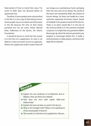 fixed period of time to mend their ways. The
wrath of Allah does not descend before its
appointed time.
Therefore, ifsome people were not punished
in this life, it is not a sign of their being correct.
Some people may act as rebels and still prosper
in this life because the time of their being
punished has not yet come. (lrfaan Ahmad
Khan, Reflections on the Qur'an, the Islamic
Foundation)
It should be borne in mind that this soorah
is in the form of a supplication. Its style is not
didactic. It does not teach us how to supplicate.
Rather, the supplication itself is made to flow off
our tongue as a spontaneous hymn springing
from the very core of our being. The words of
the hymn are revealed by Allah, the Creator of
human beings. So there can hardly be a more
authentic expression of human nature. Soorat
a/-Faatib_ah is the greatest soorah ofthe Qur'an.
There is no other soorah like it in the rest of
the Gracious Book or in the previous revealed
scriptures. It is a light that was granted to Allah's
Messenger �
'
which He had not granted to any
prophet or messenger before him. It holds a
central position in daily prayers, and hence the
daily life of a Muslim.
Explain the two attributes of ar-Rab_maan and ar­
Rab_eem. How are thes� two related?
How does the term rabb signify Allah-man
relationship?
Explain the term ad-deen as used in the Qur'an.
What is the 'Straight Path'? What is the significance
of the word 'guide' in Verse 6?
This soorah is in the form of a supplication. Discuss.
 