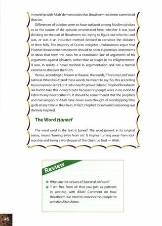 in worship with Allah'demonstrates that lbraaheem �� never committed
that sin.
Differences of opinion seem to have surfaced among Muslim scholars
as to the nature of the episode enumerated here, whether it was loud
thinking on the part of lbraaheem �, trying to figure out who his Lord
was, or was it an inductive method devised to convince the idolaters
of their folly. The majority of Qur'an exegetes (mufassiroon) argue that
Prophet lbraaheem's statements should be seen as premises (statements
or ideas that form the basis for a reasonable line of argument) of his
arguments against idolaters, rather than as stages in his enlightenment.
It was, in reality, a novel method in argumentation and not a mental
exercise to discover the truth.
Hence, according to lmaam ar-Raazee, the words, 'This is my Lord'were
satirical. When he uttered these words, he meant to say:'So, this according
toyouropinion is my lord. Let us see ifit provestobeso: Prophet lbraaheem
�� had to take this indirect route because his people were in no mood to
listen to any direct criticism. It should be remembered that the prophets
and messengers of Allah have never even thought of worshipping false
gods at any time in their lives. In fact, Prophet lbraaheem's reasoning was
divinely inspired.
The Word Haneef
The word used in the text is b_aneef. The word b_aneef, in its original
sense, means 'turning away from sin'. It implies turning away from idol­
worship and being a worshipper ofthe One true God - Allah.
What are the virtues ofSoorat ai-An�aam?
'I am free from all that you join as partners
in worship with Allah: Comment on how
l braaheem �� tried to convince his people to
worship Allah Alone.
 
