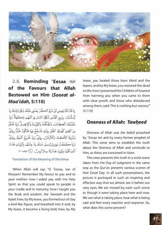 2.8. Reminding
of the Favours
Bestowed on Him
Maa'idah, 5:1 1 0)
�Eesaa ��
that Allah
(Soorat a/-
0 ......- .J. _,, ..,. -:: _,. / � , 0 .-'-":(::' / -::..
· ,;_.jU � � )lllh 0l� ).,_ju .:_,:�1
Translation of the Meaning of this Verse
'When Allah will say: "0 ' Eesaa, son of
Maryam! Remember My favour to you and to
your mother: how I aided you with the Holy
Spirit so that you could speak to people in
your cradle and in maturity; how I taught you
the Book and wisdom, the Tawraah and the
lnjee/; how, by My leave, you formed out of clay
a bird-like figure, and breathed into it and, by
My leave, it became a living bird; how, by My
leave, you healed those born blind and the
lepers, and by My leave, you restored the dead
to life; how I prevented the Children of lsraa'eel
from harming you when you came to them
with clear proofs and those who disbelieved
among them, said: This is nothing but sorcery:"
(5:1 1 0)
Oneness of Allah: Tawheed
Oneness of Allah was the belief preached
by ' Eesaa �� and by every former prophet of
Allah. This verse aims to establish the truth
about the Oneness of Allah and servitude to
Him, as these are conceived in Islam.
This view presents this truth in a vivid scene
taken from the Day of Judgment in the same
way as the Qur'an presents various scenes of
that Great Day. In all such presentations, the
picture is portrayed in such an inspiring and
effective way that we almost see it before our
very eyes. We are moved by each such scene
as though it were taking place here and now.
We see what is taking place, hear what is being
said and feel every reaction and response. So,
what does this scene present?
 