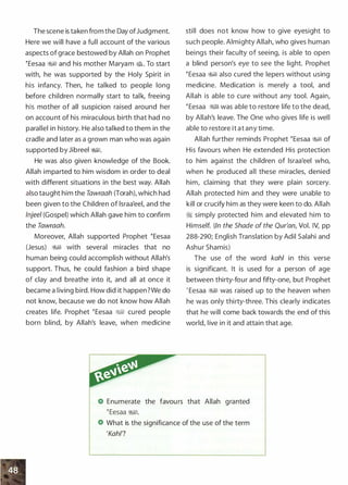 The scene is taken from the Day ofJudgment.
Here we will have a full account of the various
aspects of grace bestowed by Allah on Prophet
�Eesaa �� and his mother Maryam �. To start
with, he was supported by the Holy Spirit in
his infancy. Then, he talked to people long
before children normally start to talk, freeing
his mother of all suspicion raised around her
on account of his miraculous birth that had no
parallel in history. He also talked to them in the
cradle and later as a grown man who was again
supported by Jibreel �1.
He was also given knowledge of the Book.
Allah imparted to him wisdom in order to deal
with different situations in the best way. Allah
also taught him the Tawraah (Torah), which had
been given to the Children of lsraa'eel, and the
lnjeel (Gospel) which Allah gave him to confirm
the Tawraah.
Moreover, Allah supported Prophet �Eesaa
(Jesus) �� with several miracles that no
human being could accomplish without Allah's
support. Thus, he could fashion a bird shape
of clay and breathe into it, and all at once it
became a living bird. How did it happen?We do
not know, because we do not know how Allah
creates life. Prophet �Eesaa �� cured people
born blind, by Allah's leave, when medicine
still does not know how to give eyesight to
such people. Almighty Allah, who gives human
beings their faculty of seeing, is able to open
a blind person's eye to see the light. Prophet
�Eesaa �� also cured the lepers without using
medicine. Medication is merely a tool, and
Allah is able to cure without any tool. Again,
�Eesaa �� was able to restore life to the dead,
by Allah's leave. The One who gives life is well
able to restore it at any time.
Allah further reminds Prophet �Eesaa �� of
His favours when He extended His protection
to him against the children of lsraa'eel who,
when he produced all these miracles, denied
him, claiming that they were plain sorcery.
Allah protected him and they were unable to
kill or crucify him as they were keen to do. Allah
� simply protected him and elevated him to
Himself. (In the Shade of the Qur'an, Vol. IV, pp
288-290; English Translation by Adil Salahi and
Ashur Shamis)
The use of the word kah/ in this verse
is significant. It is used for a person of age
between thirty-four and fifty-one, but Prophet
' Eesaa WI was raised up to the heaven when
he was only thirty-three. This clearly indicates
that he will come back towards the end of this
world, live in it and attain that age.
Enumerate the favours that Allah granted
�Eesaa �1.
What is the significance of the use of the term
'Kahl?
 