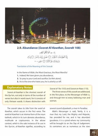 2.9. Abundance (SooratAI-Kawthar, Soorah 1 08)
������ �.,.. _ - - - -
Translation of the Meaning of this Soorah
In the Name of Allah, the Most Gracious, the Most Merciful
1 . Indeed, We have given you abundance,
2. So pray to your Lord and sacrifice [to Him alone].
3. As to the one who hates you; he is utterly cut off.
Soorat ai-Kawthar is the shortest soorah of
the Qur'an, not only in terms of the number of
verses but also in word count, for it consists of
only thirteen words. It shares distinction with
The soorah takes its title from the word a/­
Kawthar, which occurs in the first verse. The
word a/-Kawthar is an intense form of the noun
kathrah, which in its turn denotes abundance,
multitude or copiousness. In the above
context, which is the sole instance of its use in
the Qur'an, a/-Kawthar signifies, according to
Soorat ai-�Asr (1 03) and Soorat an-Naas (1 1 0).
The three verses ofthis soorah are addressed,
in the first place, to the Messenger of Allah �'
and through him to every believing man and
woman.
--- ------
several sound ab_aadeeth, a river in Paradise.
Allah's Messenger � said, 'Verily, it is a
river that my Lord, the Mighty and Majestic,
has provided for me, and it has abundant
goodness. It is a pond where my community
will be brought to on the Day of Judgement.
Its containers are as numerous as the stars
 