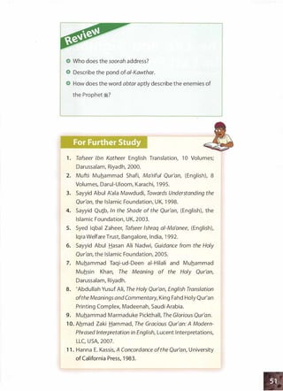 Who does the soorah address?
Describe the pond of ai-Kawthar.
How does the word abtar aptly describe the enemies of
the Prophet �?
1 . Tafseer Ibn Katheer English Translation, 1 0 Volumes;
Darussalam, Riyadh, 2000.
2. Mufti Muhammad Shafi, Ma'riful Qur'an, (English), 8
Volumes, Darui-Uioom, Karachi, 1 995.
3. Sayyid Abul A'ala Mawdudi, Towards Understanding the
Qur'an, the Islamic Foundation, UK, 1 998.
4. Sayyid Qu1b, In the Shade of the Qur'an, (English), the
Islamic Foundation, UK, 2003.
5. Syed Iqbal Zaheer, Tafseer lshraq ai-Ma'anee, (English),
lqra Welfare Trust, Bangalore, India, 1 992.
6. Sayyid Abul Hasan Ali Nadwi, Guidance from the Holy
Qur'an, the Islamic Foundation, 2005.
7. Muhammad Taqi-ud-Deen ai-Hilali and Muhammad
Muhsin Khan, The Meaning of the Holy Qur'an,
Darussalam, Riyadh.
8. 'Abdullah Yusuf Ali, The Holy Qur'an, English Translation
oftheMeanings and Commentary, King Fahd Holy Qur'an
Printing Complex, Madeenah, Saudi Arabia.
9. Muhammad Marmaduke Pickthall, The Glorious Qur'an.
1 0. Ahmad Zaki Hammad, The Gracious Qur'an: A Modern­
Phrased Interpretation in English, Lucent Interpretations,
LLC, USA, 2007.
1 1 . Hanna E. Kassis, A Concordance ofthe Qur'an, U niversity
of California Press, 1 983.
 