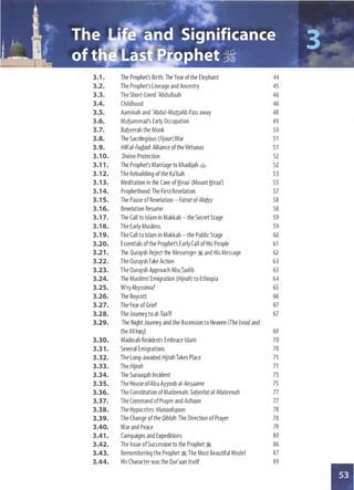 3.1 . The Prophet's Birth: The Year of the Elephant 44
3.2. The Prophet's Lineage and Ancestry 45
3.3. The Short-Lived 'Abdullaah 46
3.4. Childhood 46
3.5. Aaminah and 'Abdui-Munalib Pass away 48
3.6. Muhammad's Early Occupation 49
3.7. Baheerah the Monk 50
3.8. The Sacrilegious (Fijaar) War 51
3.9. Hilf ai-Fud.ool: Alliance of the Virtuous 51
3.1 0. Divine Protection 52
3.1 1 . The Prophet's Marriage to Khadijah � 52
3.1 2. The Rebuilding of the Ka'bah 53
3.1 3. Meditation in the Cave of .tiiraa' (Mount .tiiraa') 55
3.1 4. Prophethood: The First Revelation 57
3.1 5. The Pause of Revelation- Fatratai-Waftiy 58
3.1 6. Revelation Resume 58
3.1 7. The Call to Islam in Makkah - the Secret Stage 59
3.1 8. The Early Muslims 59
3.1 9. The Call to Islam in Makkah - the Public Stage 60
3.20. Essentials of the Prophet's Early Call of His People 61
3.21 . The Quraysh Reject the Messenger� and His Message 62
3.22. The Quraysh Take Action 63
3.23. The Quraysh Approach AbuIaalib 63
3.24. The Muslims' Emigration (Hijrah) to Ethiopia 64
3.25. Why Abyssinia? 65
3.26. The Boycott 66
3.27. TheYear of Grief 67
3.28. The Journey to at-Taa'if 67
3.29. The Night Journey and the Ascension to Heaven (The lsraa'and
the Mi'raaj) 69
3.30. Madinah Residents Embrace Islam 70
3.3 1 . Several Emigrations 70
3.32. The Long-awaited Hijrah Takes Place 71
3.33. The Hijrah 71
3.34. The Suraaqah Incident 73
3.35. The House ofAbu Ayyoob ai- An�aaree 75
3.36. The Constitution of Madeenah: Safteefatai-Madeenah 77
3.37. The Command of Prayer and Adhaan 77
3.38. The Hypocrites: Munaafiqoon 78
3.39. The Change of the Qiblah: TheDirection of Prayer 78
3.40. War and Peace 79
3.41 . Campaigns and Expeditions 80
3.42. The Issue of Succession to the Prophet� 86
3.43. Remembering the Prophet�:The Most Beautiful Model 87
3.44. His Character was the Qur'aan Itself 89
 