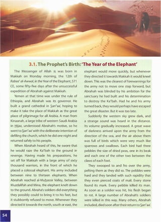3.1 . The Prophet's Birth: 'The Year of the Elephant'
The Messenger of Allah � was born in
Makkah on Monday morning, the 1 2th of
Rabee' ai-Awwal, in the Year ofthe Elephant, 571
CE, some fifty-five days after the unsuccessful
expedition of Abrahah against Makkah.
Yemen at that time was under the rule of
Ethiopia, and Abrahah was its governor. He
built a grand cathedral in .S.an�aa: hoping to
make it take the place of Makkah as the great
place of pilgrimage for all Arabia. A man from
Kinaanah, a large tribe of western Saudi Arabia
in Hijaz, understood Abrahah's motive, so he
went to .S.an�aa'with the deliberate intention of
defiling the church, which he did one night and
returned safely to his people.
When Abrahah heard of this, he swore that
he would raze the Ka�bah to the ground in
revenge. Having made his preparations, he
set off for Makkah with a large army of sixty
thousand warriors, in the front of which he
placed a colossal elephant. His army included
between nine to thirteen elephants. When
Abrahah reached ai-Muhassir Valley, between
Muzdalifah and Mina, the elephant knelt down
to the ground. Abraha's soldiers did everything
they possibly could to bring it to his feet, but
it stubbornly refused to move. Whenever they
directed it towards the north, south or east, the
elephant would move quickly, but whenever
they directed it towards Makkah it would kneel
down. This was the clearest of forewarnings for
the army not to move one step forward, but
Abrahah was blinded by his ambition for the
sanctuary he had built and his determination
to destroy the Ka�bah. Had he and his army
turned back, they would perhaps have escaped
the great disaster. But it was too late.
Suddenly the western sky grew dark, and
a strange sound was heard in the distance.
Its volume gradually increased. A great wave
of darkness arrived upon the army from the
direction of the sea, and the air above them
was full of birds which were very much like
sparrows and swallows. Each bird had three
pebbles the size of dried peas, one in its beak
and each one of the other two between the
claws of each foot.
They swooped to and fro over the army,
pelting them as they did so. The pebbles were
hard and they landed with such rapidity that
they even pierced coats of mail. Every stone
found its mark. Every pebble killed its man.
As soon as a soldier was hit, his flesh began
to rot. A large number of Abrahah's soldiers
were killed in this way. Many others, Abrahah
included, died soon aftertheir return to .S.an�aa:
 