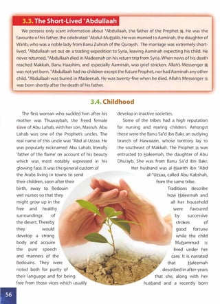 •
3.3. The Short-Lived �Abdullaah
We possess only scant information about �Abdullaah, the father of the Prophet �. He was the
favourite of his father, the celebrated �Abdui-Muttalib. He was married to Aaminah, the daughter of
Wahb, who was a noble lady from Banu Zuhrah of the Quraysh. The marriage was extremely short­
lived. �Abdullaah set out on a trading expedition to Syria, leaving Aaminah expecting his child. He
never returned. �Abdullaah died in Madeenah on his return trip from Syria. When news of his death
reached Makkah, Banu Haashim, and especially Aaminah, was grief-stricken. Allah's Messenger �
was not yet born. �Abdullaah had no children except the future Prophet, nor had Aaminah any other
child. �Abdullaah was buried in Madeenah. He was twenty-five when he died. Allah's Messenger ;!i
was born shortly after the death of his father.
3.4. Childhood
The first woman who suckled him after his
mother was Thuwaybah, the freed female
slave of Abu Lahab, with her son, Masruh. Abu
Lahab was one of the Prophet's uncles. The
real name of this uncle was �Abd ai-Uzzaa. He
was popularly nicknamed Abu Lahab, literally
'father of the flame' on account of his beauty
which was most notably expressed in his
glowing face. It was the general custom of
the Arabs living in towns to send
their children, soon after their
birth, away to Bedouin
wet nurses so that they
might grow up in the
free and healthy
surroundings of
the desert. Thereby
they would
develop a strong
body and acquire
the pure speech
and manners of the
Bedouins. They were
noted both for purity of
their language and for being
free from those vices which usually
develop in inactive societies.
Some of the tribes had a high reputation
for nursing and rearing children. Amongst
these were the Banu sa�d ibn Bakr, an outlying
branch of Hawaazin, whose territory lay to
the southeast of Makkah. The Prophet ti was
entrusted to Haleemah, the daughter of Abu
Dhu'ayb. She was from Banu Sa�d ibn Bakr.
Her husband was ai-Haarith ibn �Abd
ai-�Uzzaa, called Abu Kabshah,
from the same tribe.
Traditions describe
how Haleemah and
all her household
were favoured
by successive
strokes of
good fortune
while the child
Muhammad �
lived under her
care. It is narrated
that Haleemah
described in after-years
that she, along with her
husband and a recently born
 