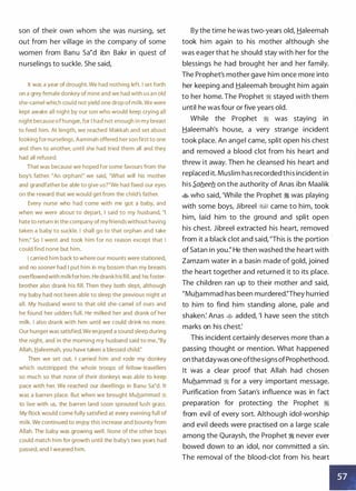 son of their own whom she was nursing, set
out from her village in the company of some
women from Banu sa�d ibn Bakr in quest of
nurselings to suckle. She said,
It was a year of drought. We had nothing left. I set forth
on a grey female donkey of mine and we had with u s a n old
she-camel which could not yield one drop of milk. We were
kept awake all n ight by our son who would keep crying all
n ig ht because of hunger, for I had not enough i n my breast
to feed him. At length, we reached Makkah and set a bout
looking for nurselings. Aaminah offered her son first to one
and then to another, u ntil she had tried them all and they
had all refused.
That was because we hoped for some favours from the
boy's father. "An orphan!" we said, "What will his mother
and grandfather be able to give us?"We had fixed our eyes
on the reward that we would get from the child's father.
Every nurse who had come with me got a baby, and
when we were about to depart, I said to my husband, "I
hate to return in the company of my friends without having
taken a baby to suckle. I shall go to that orphan and take
him:' So I went and took him for no reason except that I
could find none but him.
I carried h i m back to where our mounts were stationed,
and no sooner had I put him in my bosom than my breasts
overflowed with milkfor him. He drank h is fill, and his foster­
brother a lso drank his fill. Then they both slept, although
my baby had not been able to sleep the previous night at
all. My husband went to that old she-camel of ours and
he found her udders full. He milked her and drank of her
milk. I also d ra n k with him until we could drink no more.
Our hunger was satisfied. We enjoyed a sound sleep during
the night, and in the morning my husband said to me, "By
Allah, J:::ialeema h, you have taken a blessed child:'
Then we set out. I carried him and rode my donkey
which outstripped the whole troops of fellow-travellers
so much so that none of their donkeys was able to keep
pace with her. We reached our dwellings in Banu Sa'd. It
was a barren place. But when we brought Muhammad �
to l ive with us, the barren land soon sprouted lush grass.
My flock would come fully satisfied at every evening full of
milk. We continued to enjoy this i ncrease and bounty from
Allah. The baby was growing well. None of the other boys
could match him for growth u ntil the baby's two years had
passed, and I weaned him.
By the time he was two-years old, Haleemah
took him again to his mother although she
was eager that he should stay with her for the
blessings he had brought her and her family.
The Prophet's mother gave him once more into
her keeping and Haleemah brought him again
to her home. The Prophet � stayed with them
until he was four or five years old.
While the Prophet � was staying in
Haleemah's house, a very strange incident
took place. An angel came, split open his chest
and removed a blood clot from his heart and
threw it away. Then he cleansed his heart and
replaced it. Muslim has recorded this incident in
his S.ab.eeb. on the authority of Anas ibn Maalik
� who said, 'While the Prophet � was playing
with some boys, Jibreel ;%§1 came to him, took
him, laid him to the ground and split open
his chest. Jibreel extracted his heart, removed
from it a black clot and said, "This is the portion ·
of Satan in you:' He then washed the heart with
Zamzam water in a basin made of gold, joined
the heart together and returned it to its place.
The children ran up to their mother and said,
"Muhammad has been murdered:'They hurried
to him to find him standing alone, pale and
shaken: Anas � added, 'I have seen the stitch
marks on his chest:
This incident certainly deserves more than a
passing thought or mention. What happened
on thatdaywas one ofthesigns ofProphethood.
It was a clear proof that Allah had chosen
Muhammad � for a very important message.
Purification from Satan's influence was in fact
preparation for protecting the Prophet �
from evil of every sort. Although idol-worship
and evil deeds were practised on a large scale
among the Quraysh, the Prophet � never ever
bowed down to an idol, nor committed a sin.
The removal of the blood-clot from his heart
•
 