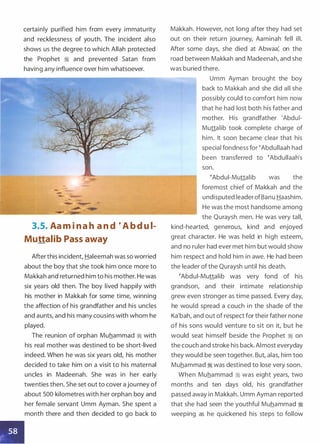 certainly purified him from every immaturity
and recklessness of youth. The incident also
shows us the degree to which Allah protected
the Prophet � and prevented Satan from
having any influence over him whatsoever.
-
- _.
- -
3.5. Aa m i n a h a n d � A b d u i­
Muttalib Pass away
After this incident, Haleemah was so worried
about the boy that she took him once more to
Makkah and returned him to his mother. He was
six years old then. The boy lived happily with
his mother in Makkah for some time, winning
the affection of his grandfather and his uncles
and aunts, and his many cousins with whom he
played.
The reunion of orphan Muhammad � with
his real mother was destined to be short-lived
indeed. When he was six years old, his mother
decided to take him on a visit to his maternal
uncles in Madeenah. She was in her early
twenties then. She set out to cover a journey of
about 500 kilometres with her orphan boy and
her female servant Umm Ayman. She spent a
month there and then decided to go back to
Makkah. However, not long after they had set
out on their return journey, Aaminah fell ill.
After some days, she died at Abwaa: on the
road between Makkah and Madeenah, and she
was buried there.
Umm Ayman brought the boy
back to Makkah and she did all she
possibly could to comfort him now
that he had lost both his father and
mother. His grandfather 'Abdui­
Muttalib took complete charge of
him. It soon became clear that his
special fondness for �Abdullaah had
been transferred to �Abdullaah's
son.
�Abdui-Muttalib was the
foremost chief of Makkah and the
undisputed leaderofBanu Haashim.
He was the most handsome among
the Quraysh men. He was very tall,
kind-hearted, generous, kind and enjoyed
great character. He was held in high esteem,
and no ruler had ever met him but would show
him respect and hold him in awe. He had been
the leader of the Quraysh until his death.
�Abdui-Muttalib was very fond of his
grandson, and their intimate relationship
grew even stronger as time passed. Every day,
he would spread a couch in the shade of the
Ka'bah, and out of respect for their father none
of his sons would venture to sit on it, but he
would seat himself beside the Prophet � on
the couch and stroke his back. Almost everyday
they would be seen together. But, alas, him too
Muhammad � was destined to lose very soon.
When Muhammad � was eight years, two
months and ten days old, his grandfather
passed away in Makkah. Umm Ayman reported
that she had seen the youthful Muhammad �
weeping as he quickened his steps to follow
 