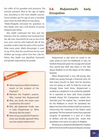 the coffin of his guardian and protector. The
princely patriarch died at the age of eighty­
two, according to the most reliable sources.
Some scholars put his age at over a hundred
years when he died. When he was dying,
�Abdui-Muttalib entrusted his grandson to
Abu Iaalib, who was a full brother of young
Muhammad's father.
Abu Iaalib continued the love and the
kindness that his nephew had received from
the old man. Henceforth he was as one of his
own sons, and his wife Faa1imah did all she
possibly could to take the place of his mother.
After many years, Allah's Messenger � used
to say of her that she would have let her own
children go hungry rather than him. Like his
father, Abu Iaalib was dignified, honoured
and greatly respected by his people.
What importancedid the Makkans
attach to the incident of the
Elephant?
Mention the Prophet's parents.
Who named him Muhammad?
Why, you think, the Arabs were
surprised by this name?
Why did Haleemah finally take
in baby Muhammad :i? What
blessings did she enjoy?
Howcan you saythatthe Prophet's
chest was literally opened? What
was the wisdom behind this?
3.6. Muhammad's
Occupation
Early
Muhammad � did what he could in his
early youth to earn his livelihood. In fact, he
tended sheep and goats for a wage and would
thus spend day after day alone in the hills
above Makkah or on the slopes of the valleys
beyond.
When Muhammad � was still young, Abu
Iaalib was going through a financial crisis. He
had many mouths to feed, and his business
was not going so well. To help his uncle get
through these hard times, Muhammad �
worked as a shepherd. In an authentic b_adeeth,
he is reported to have said, 'Every prophet
tended sheep: His Companions asked him,
'And did you?' He replied, 'Yes, I tended them
for the Makkans in return for qaraaree1: Ibn
Hajar mentions that scholars hold two opinions
concerning the meaning of the Arabic word
qaraaree1. The first opinion states that a qeeraat
(singular of qaraaree1) is a part of a dinar
or dirham, and the second one states that
qaraaree1 is the name of a place in Makkah.
Working as a shepherd afforded the Prophet
�thechancetoworkin peaceand quiet,toenjoy
 