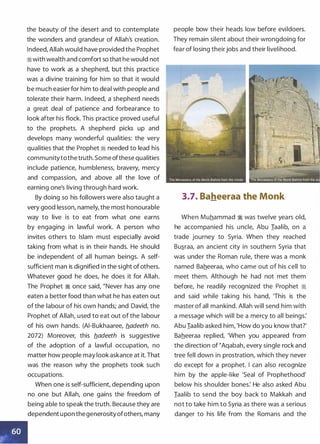 the beauty of the desert and to contemplate
the wonders and grandeur of Allah's creation.
Indeed, Allah would have provided the Prophet
iiwith wealth and comfort so that he would not
have to work as a shepherd, but this practice
was a divine training for him so that it would
be much easier for him to deal with people and
tolerate their harm. Indeed, a shepherd needs
a great deal of patience and forbearance to
look after his flock. This practice proved useful
to the prophets. A shepherd picks up and
develops many wonderful qualities: the very
qualities that the Prophet ii needed to lead his
communitytothe truth. Some ofthese qualities
include patience, humbleness, bravery, mercy
and compassion, and above all the love of
earning one's living through hard work.
By doing so his followers were also taught a
very good lesson, namely, the most honourable
way to live is to eat from what one earns
by engaging in lawful work. A person who
invites others to Islam must especially avoid
taking from what is in their hands. He should
be independent of all human beings. A self­
sufficient man is dignified in the sight of others.
Whatever good he does, he does it for Allah.
The Prophet ii once said, "Never has any one
eaten a better food than what he has eaten out
of the labour of his own hands; and David, the
Prophet of Allah, used to eat out of the labour
of his own hands. (AI-Bukhaaree, b.adeeth no.
2072) Moreover, this b.adeeth is suggestive
of the adoption of a lawful occupation, no
matter how people may look askance at it. That
was the reason why the prophets took such
occupations.
When one is self-sufficient, depending upon
no one but Allah, one gains the freedom of
being able to speak the truth. Because they are
dependent upon thegenerosityofothers, many
people bow their heads low before evildoers.
They remain silent about their wrongdoing for
fear of losing their jobs and their livelihood.
3.7. Baheeraa the Monk
When Muhammad � was twelve years old,
he accompanied his uncle, Abu Iaalib, on a
trade journey to Syria. When they reached
Bu�raa, an ancient city in southern Syria that
was under the Roman rule, there was a monk
named Baheeraa, who came out of his cell to
meet them. Although he had not met them
before, he readily recognized the Prophet �
and said while taking his hand, 'This is the
master of all mankind. Allah will send him with
a message which will be a mercy to all beings:
Abu Iaalib asked him, 'How do you know that?'
Baheeraa replied, 'When you appeared from
the direction of �Aqabah, every single rock and
tree fell down in prostration, which they never
do except for a prophet. I can also recognize
him by the apple-like 'Seal of Prophethood'
below his shoulder bones: He also asked Abu
Iaalib to send the boy back to Makkah and
not to take him to Syria as there was a serious
danger to his life from the Romans and the
 