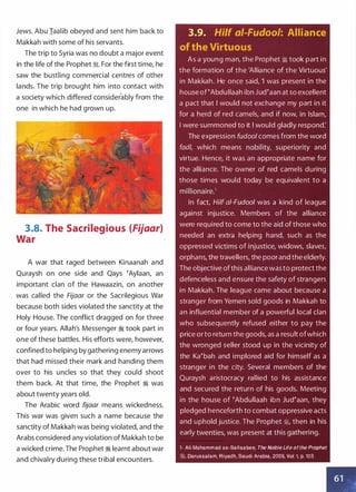 Jews. Abu Iaalib obeyed and sent him back to
Makkah with some of his servants.
The trip to Syria was no doubt a major event
in the life of the Prophet :;i. For the first time, he
saw the bustling commercial centres of other
lands. The trip brought him into contact with
a society which differed considerably from the
one in which he had grown up.
3.8. The Sacrilegious (Fijaar)
War
A war that raged between Kinaanah and
Quraysh on one side and Qays �Aylaan, an
important clan of the Hawaazin, on another
was called the Fijaar or the Sacrilegious War
because both sides violated the sanctity at the
Holy House. The conflict dragged on for three
or four years. Allah's Messenger :1 took part in
one of these battles. His efforts were, however,
confined to helping by gathering enemy arrows
that had missed their mark and handing them
over to his uncles so that they could shoot
them back. At that time, the Prophet :1 was
about twenty years old.
The Arabic word fijaar means wickedness.
This war was given such a name because the
sanctity of Makkah was being violated, and the
Arabs considered any violation of Makkah to be
a wicked crime. The Prophet :1 learnt about war
and chivalry during these tribal encounters.
3.9. Hilf ai-Fudool: Alliance
of the Virtuous
As a young man, the Prophet � took part in
the formation of the 'Alliance of the Virtuous'
in Makkah. He once said, 'I was present in the
house of �Abdullaah ibn Jud�aan at so excellent
a pact that I would not exchange my part in it
for a herd of red camels, and if now, in Islam,
I were summoned to it I would gladly respond:
The expression fudool comes from the word
fad/, which means nobility, superiority and
virtue. Hence, it was an appropriate name for
the alliance. The owner of red camels during
those times would today be equivalent to a
millionaire.1
In fact, Hilf ai-Fudoo/ was a kind of league
against injustice. Members of the alliance
were required to come to the aid of those who
needed an extra helping hand, such as the
oppressed victims of injustice, widows, slaves,
orphans, the travellers, the poorand the elderly.
The objective ofthis alliance wasto protect the
defenceless and ensure the safety of strangers
in Makkah. The league came about because a
stranger from Yemen sold goods in Makkah to
an influential member of a powerful local clan
who subsequently refused either to pay the
price orto return the goods, as a result ofwhich
the wronged seller stood up in the vicinity of
the Ka�bah and implored aid for himself as a
stranger in the city. Several members of the
Quraysh aristocracy rallied to his assistance
and secured the return of his goods. Meeting
in the house of �Abdullaah ibn Jud�aan, they
pledged henceforth to combat oppressive acts
and uphold justice. The Prophet �' then in his
early twenties, was present at this gathering.
1- Ali Mohammad as-Sallaabee, The Noble Life ofthe Prophet
�. Darussalam, Riyadh, Saudi Arabia, 2005, Vol. 1, p. 103.
6 1
 