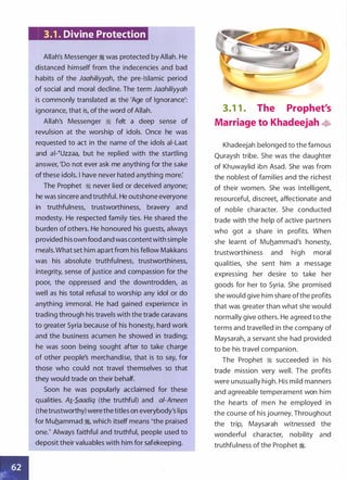 3.1 . Divine Protection
Allah's Messenger � was protected by Allah. He
distanced himself from the indecencies and bad
habits of the Jaahiliyyah, the pre-Islamic period
of social and moral decline. The term Jaahiliyyah
is commonly translated as the 'Age of Ignorance':
ignorance, that is, ofthe word of Allah.
Allah's Messenger � felt a deep sense of
revulsion at the worship of idols. Once he was
requested to act in the name of the idols ai-Laat
and ai-�Uzzaa, but he replied with the startling
answer, 'Do not ever ask me anything for the sake
ofthese idols. I have never hated anything more:
The Prophet � never lied or deceived anyone;
he was sincere and truthful. He outshone everyone
in truthfulness, trustworthiness, bravery and
modesty. He respected family ties. He shared the
burden of others. He honoured his guests, always
provided his own food and was contentwith simple
meals.What set him apart from his fellow Makkans
was his absolute truthfulness, trustworthiness,
integrity, sense of justice and compassion for the
poor, the oppressed and the downtrodden, as
well as his total refusal to worship any idol or do
anything immoral. He had gained experience in
trading through his travels with the trade caravans
to greater Syria because of his honesty, hard work
and the business acumen he showed in trading;
he was soon being sought after to take charge
of other people's merchandise, that is to say, for
those who could not travel themselves so that
they would trade on their behalf.
Soon he was popularly acclaimed for these
qualities. A�-S_aadiq (the truthful) and ai-Ameen
(thetrustworthy) werethetitles on everybody's lips
for Muhammad �
'
which itself means 'the praised
one.' Always faithful and truthful, people used to
deposit their valuables with him for safekeeping.
3.1 1 . The Prophet's
Marriage to Khadeejah �
Khadeejah belonged to the famous
Quraysh tribe. She was the daughter
of Khuwaylid ibn Asad. She was from
the noblest of families and the richest
of their women. She was intelligent,
resourceful, discreet, affectionate and
of noble character. She conducted
trade with the help of active partners
who got a share in profits. When
she learnt of Muhammad's honesty,
trustworthiness and high moral
qualities, she sent him a message
expressing her desire to take her
goods for her to Syria. She promised
she would give him share ofthe profits
that was greater than what she would
normally give others. He agreed to the
terms and travelled in the company of
Maysarah, a servant she had provided
to be his travel companion.
The Prophet � succeeded in his
trade mission very well. The profits
were unusually high. His mild manners
and agreeable temperament won him
the hearts of men he employed in
the course of his journey. Throughout
the trip, Maysarah witnessed the
wonderful character, nobility and
truthfulness of the Prophet �.
 