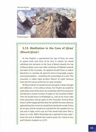 The Cave of!!iraa'
�¢1¢'¢�¢¢¢¢¢¢¢¢¢�.-t�..r¢¢�¢¢�� 3.1 3. Meditation in the Cave of Hiraa' R
� {Mount Hiraa')
ft� �
B
As the Prophet � approached the age of forty, he came a
� to spend more and more of his time in retreat. He would !­
-ij- withdrew into seclusion in the Cave of Hiraa: towards the top .J;f
fi, -�
��• of Mount Hiraa: some two miles northeast of Makkah towards "!t
� the back of the mountain. He applied himself there to ardent a
I devotions, i.e. worship. He spent his time in long vigils, prayers a
f,j
and contemplation-sometimes for several days at a time. This !l
ft mountain is called Jabal an-Noor (Mount of Light) because H
f,j there the first verses of the Qur'an were revealed.
�� At Mount Hiraa: he would remain plunged in deep thought �
�
and reflection. In his solitary retreat, the Prophet � would be a
f,j
quite alone most ofthe time. He would take with him provisions
1i­
-ij- and devote a certain number of nights to the worship of Allah. :2'li I
-if
Then he would return to Khadeejah �
'
and on his return take !4
]j more provisions and go again to the mountain. During these H
3
times it often happened that after he had left the town and was
a
�
approaching the mount he would hear clearly the words, 'Peace
-f.}.
f,j be on you: and he would turn and look for the speaker, but no H
li, •i,l��• one was in sight, and it was as if the words had come from a "!:it
� stone or a rock. Allah's Messenger � is reported to have said, 'I �
f,j know the rock in Makkah that used to greet me. I know it very -Jl
� well: (Muslim, hadeeth no. 2277)
�� �
•
 