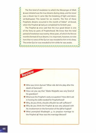 � �
-e The first kind of revelation to which the Messenger of Allah i[
:fl
� was initiated was the true dreams during sleep, and he never
�l,! saw a dream but it came like the breaking of light and dawn.
g� (ai-Bukhaaree) This lasted for six months. The first of these Y,
� �e Prophetic dreams occurred in the month of Rabee� a!-Awwa/,
1t
e,1 when the Prophet � had just completed his fortieth year. tl
j The Prophet � once said that the true good dream is one s
£! of the forty-six parts of Prophethood. We know that the total
iif
�
period of revelation was twenty-three years, ofwhich the first six
�:J!
months formed oftrue dreams. It is important, however, to note
t[
� here that no verse ofthe Qur'an was revealed to him in his sleep.
if� The entire Qur'an was revealed to him while he was awake.
J���¢� �'¢.'¢.- �¢��¢� �'¢.¢'¢.� -
Who was Umm Ayman? What role did she play after the
death of Aaminah?
How can you say that �Abdui-Muttalib was very fond of
his grandson?
What was the Prophet's early occupation? How did it aid
in honing the skills needed for Prophethood?
Why, do you think, should a Muslim be self-sufficient?
Why do you think the Prophet � was very pleased with
his involvement in the formation of the Hilfa/-FuQ.oo/?
What prompted Khadeejah � to propose marriage to
the Prophet �? How was this marriage blessed?
 