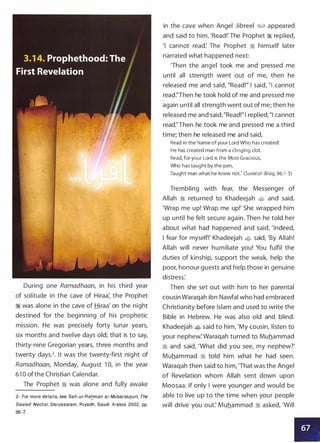 During one Ramadhaan, in his third year
of solitude in the cave of Hiraa: the Prophet
� was alone in the cave of Hiraa' on the night
destined for the beginning of his prophetic
mission. He was precisely forty lunar years,
six months and twelve days old; that is to say,
thirty-nine Gregorian years, three months and
twenty days.2• It was the twenty-first night of
Ramadhaan, Monday, August 1 0, in the year
61 0 ofthe Christian Calendar.
The Prophet � was alone and fully awake
2- For more details, see Safi-ur-Ra�man a i - Mubarakpuri, The
Sealed Nectar, Darussalam, Riyadh, Saudi Arabia 2002, pp.
86-7.
in the cave when Angel Jibreel �� appeared
and said to him, 'Read!' The Prophet � replied,
'I cannot read: The Prophet � himself later
narrated what happened next:
'Then the angel took me and pressed me
until all strength went out of me, then he
released me and said, "Read!" I said, "I cannot
read:'Then he took hold of me and pressed me
again until all strength went out of me; then he
released me and said,"Read!" I replied, "I cannot
read:'Then he took me and pressed me a third
time; then he released me and said,
Read in the Name of your Lord Who has created!
He has created man from a clinging clot.
Read, for your Lord is the Most Gracious,
Who has taught by the pen,
Taught man what he knew not.' (Suratai-'Aiaq, 96:1 -5)
Trembling with fear, the Messenger of
Allah � returned to Khadeejah � and said,
'Wrap me up! Wrap me up!' She wrapped him
up until he felt secure again. Then he told her
about what had happened and said, 'Indeed,
I fear for myself!' Khadeejah � said, 'By Allah!
Allah will never humiliate you! You fulfil the
duties of kinship, support the weak, help the
poor, honour guests and help those in genuine
distress:
Then she set out with him to her parental
cousin Waraqah ibn Nawfal who had embraced
Christianity before Islam and used to write the
Bible in Hebrew. He was also old and blind.
Khadeejah � said to him, 'My cousin, listen to
your nephew: Waraqah turned to Muhammad
� and said, 'What did you see, my nephew?'
Muhammad � told him what he had seen.
Waraqah then said to him, 'That was the Angel
of Revelation whom Allah sent down upon
Moosaa. If only I were younger and would be
able to live up to the time when your people
will drive you out: Muhammad � asked, 'Will
 