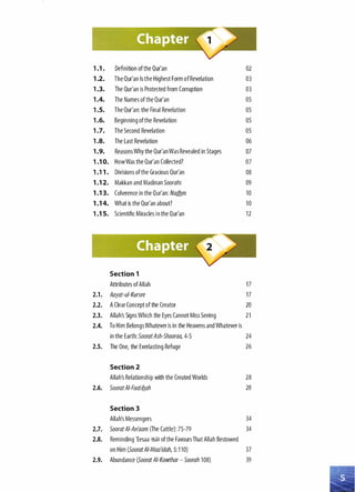 1.1 . Definition ofthe Qur'an 02
1 .2. The Qur'an Is the Highest Form ofRevelation 03
1.3. The Qur'an is Protected from Corruption 03
1.4. The Names ofthe Qur'an OS
1.5. The Qur'an: the Final Revelation OS
1.6. Beginning ofthe Revelation OS
1.7. The Second Revelation OS
1.8. The Last Revelation 06
1.9. Reasons Why the Qur'anWas Revealed in Stages 07
1.1 0. HowWas the Qur'an Collected? 07
1.11 . Divisions ofthe Gracious Qur'an 08
1 .1 2. Makkan and Madinan Soorahs 09
1 .1 3. Coherence in the Qur'an: Nadhm 10
1 .1 4. What is the Qur'an about? 10
1.1 5. Scientific Miracles inthe Qur'an 12
Section 1
Attributes ofAllah 17
2.1. Aayat-ui-Kursee 17
2.2. A Clear Concept of the Creator 20
2.3. Allah's Signs Which the Eyes Cannot Miss Seeing 21
2.4. To Him Belongs Whatever is in the Heavens and Whatever is
in the Earth: SooratAsh-Shooraa, 4-S 24
2.5. The One, the Everlasting Refuge 26
Section 2
Allah's Relationship with the Created Worlds 28
2.6. SooratAI-Faatiflah 28
Section 3
Allah's Messengers 34
2.7. SooratAI-An'aam (The Cattle): 7S-79 34
2.8. Reminding 'Eesaa �� ofthe Favours That Allah Bestowed
on Him (SooratAI-Maa'idah, S:110) 37
2.9. Abundance (Soorat AI-Kawthar- Soorah 108) 39
 