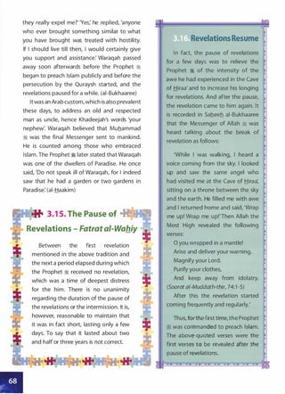 they really expel me?"Yes: he replied, 'anyone
who ever brought something similar to what
you have brought was treated with hostility.
If I should live till then, I would certainly give
you support and assistance: Waraqah passed
away soon afterwards before the Prophet �
began to preach Islam publicly and before the
persecution by the Quraysh started, and the
revelations paused for a while. (ai-Bukhaaree)
It was an Arab custom, which is also prevalent
these days, to address an old and respected
man as uncle, hence Khadeejah's words 'your
nephew: Waraqah believed that Muhammad
� was the final Messenger sent to mankind.
He is counted among those who embraced
Islam. The Prophet � later stated that Waraqah
was one of the dwellers of Paradise. He once
said, 'Do not speak ill of Waraqah, for I indeed
saw that he had a garden or two gardens in
Paradise: (ai-Haakim)
•itt 3.1 5. The Pause of ��
Revelations - Fatrat a/-Wahiy
Between the first revelation
mentioned in the above tradition and
the next a period elapsed during which
the Prophet � received no revelation,
which was a time of deepest distress
for the him. There is no unanimity
regarding the duration of the pause of
the revelations or the intermission. It is,
however, reasonable to maintain that
it was in fact short, lasting only a few
days. To say that it lasted about two
and half or three years is not correct.
• Revelations Resume
I n fact, the pause of revelations
for a few days was to relieve the
Prophet � of the intensity of the
awe he had experienced in the Cave
of Hiraa' and to increase his longing
for revelations. And after the pause,
the revelation came to him again. It
is recorded in Saheeh ai-Bukhaaree
that the Messenger of Allah � was
heard tal king about the break of
revelation as follows:
'While I was walking, I heard a
voice coming from the sky. I looked
up and saw the same angel who
had visited me at the Cave of Hiraa:
sitting on a throne between the sky
and the earth. He filled me with awe
and I returned home and said, 'Wrap
me up! Wrap me up!'Then Allah the
Most High revealed the following
verses:
0 you wrapped in a mantle!
Arise and deliver your warning.
Magnify your Lord.
Purify your clothes,
And keep away from idolatry.
(Soorat ai-Muddath-thir, 74:1 -5)
After this the revelation started
coming frequently and regularly.'
Thus, forthe first time,the Prophet
� was commanded to preach Islam.
The above-quoted verses were the
first verses to be revealed after the
pause of revelations.
 