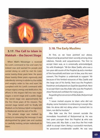 3.1 7. The Call to Islam in
Makkah - the Secret Stage
When Allah's Messenger � received
his Lord's command to 'rise and warn: he
indeed rose and warned his people and
carried doing so until he met his Lord,
some twenty-three years later. He spent
these twenty-three years vigorously and
relentlessly striving to abide by the noble
and weighty order to 'rise and warn: He
complied with his Lord's command with
unique vigour, energy and dedication. His
efforts in this respect fall into two major
stages: a secret stage and a public stage.
The secret stage was approximately for
the first three years of his mission. The
second stage lasted until he finally left
Makkah on his famous hijrah (emigration)
to Madeenah and the rest of his life.
The private stage was marked by
secrecy in conveying the message. It was
distinguished by great care and caution
in carefully inviting certain individuals to
Islam.
3.1 8. The Early Muslims
At first, as we have pointed out above,
Muhammad � preached Islam secretly among close
relatives, friends and acquaintances. The first to
accept Islam was, as is universally acknowledged,
his wife Khadeejah. �Ali ibn Abee Iaalib, who was a
ten-year-old cousin of the Prophet � and a member
of the household and later son-in-law, was the next
convert. The Prophet � undertook to support 'Ali
because of the limited resources of Abu Iaalib and
the large size of his family. Next was the Prophet's
freedman and adopted son Zayd ibn Haarithah. Next
to accept Islam was Abu Bakr who was the Prophet's
close friend and confidant for many years.
RegardingtheconversionofAbu Bakr,Muhammad
� said,
"I never invited anyone to Islam who did not
display some hesitation in embracing it except Abu
Bakr. He alone did not delay when I invited him to
Islam, nor did he hesitate."
Abu Bakr was the first convert outside the
immediate household of Muhammad �. He was
two years younger than the Prophet � who was
forty years old. Abu Bakr � was thus the first male
adult to accept Islam. Being a successful merchant,
he possessed considerable wealth. He was very
II
 