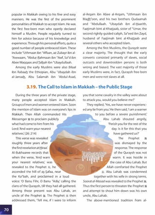 popular in Makkah owing to his fine and easy
manners. He was the first of the prominent
personalities of Makkah to accept Islam. He was
the first free-born man who openly declared
himself a Muslim. People regularly turned to
him for advice because of his knowledge and
experience.Through his personal efforts, quite a
good number of people embraced Islam. These
include �uthmaan ibn �Affaan, az-Zubayr ibn ai­
�Awwaam, �Abdur-Rahmaan ibn �Awf, sa�d ibn
Abee Waqqaas and Ialhah ibn �ubaydullaah.
Among the early Muslims were also Bilaal
ibn Rabaah the Ethiopian, Abu ' Ubaydah ibn
ai-Jarraah, Abu Salamah ibn 'Abdui-Asad,
ai-Arqam ibn Abee ai-Arqam, �uthmaan ibn
Madh�oon, and his two brothers Qudaamah
and �Abdullaah. �ubaydah ibn ai-Haarith,
Faa1imah bint ai-Khattaab, sister of �umar, the
second rightly-guided caliph, sa�eed ibn Zayd,
husband of Faa1imah bint ai-Khattaab and
several others who accepted Islam.
Among the first Muslims, the Quraysh were
a clear majority. The thought that the early
converts consisted primarily of slaves, social
outcasts and downtrodden persons is both
wrong and biased. The vast majority of those
early Muslims were, in fact, Quraysh free-born
men and were not slaves at all.
3.1 9. The Call to Islam in Makkah - the Public Stage
II
During the three years of the private stage,
many people accepted Islam in Makkah.
Groups ofmen and women entered Islam. Soon
the mention of Islam was on everyone's lips in
Makkah. Then Allah commanded
Messenger :i to proclaim publicly
what had come to him from his
Lord: 'And warn your nearest
relatives: (26: 2 1 4)
This verse was revealed
roughly three years after
thefirst revelation at Hiraa:
AI-Bukhaaree records that
when the verse, 'And warn
your nearest relatives,' was
revealed to the Prophet �, he
ascended the hill of a�-.S.afaa, near
the Ka�bah, and proclaimed in a
voice: '0 Banu Fihr, 0 Banu �Adiy; calling the
clans of the Quraysh, till they had all gathered.
Among those present was Abu Lahab, an
uncle of the Prophet �. The Prophet � then
addressed them, 'Tell me, if I were to inform
you that some cavalry in the valley were about
to attack you, would you believe me?'
They replied, 'Yes, we have never experienc­
ed any lie from you: He then said, 'I am a warner
to you before a severe punishment:
Abu Lahab shouted angrily,
'Perish you for the rest ofthe
day. Is it for this that you
have gathered us?'
The Prophet �
was dismayed by the
response. The response
of the Quraysh was not
warm. It was hostile in
the case of Abu Lahab. But
Allah comforted the Prophet
�. Abu Lahab was condemned
together with his wife in strong terms.
Sooratai-Masad was revealed to the Prophet �.
Thus the first person to threaten the Prophet �
and attempt to shout him down was his own
uncle, Abu Lahab.
The above-mentioned tradition from al-
 