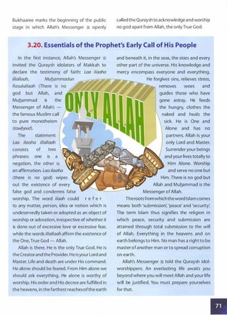 Bukhaaree marks the beginning of the public
stage in which Allah's Messenger ·� openly
called the Quraysh to acknowledge and worship
no god apart from Allah, the onlyTrue God.
3.20. Essentials of the Prophet's Early Call of His People
In the first instance, Allah's Messenger �
invited the Quraysh idolaters of Makkah to
declare the testimony of faith: Laa ilaaha
il/al/aah, Mub_ammadun
Rasulul/aah (There
god but Allah, and
Muhammad is the
Messenger of Allah) -
the famous Muslim call
to pure monotheism
(tawb_eed).
The statement
Laa ilaaha illallaah
consists of two
phrases: one is a
negation, the other is
an affirmation. Laa ilaaha
(there is no god) wipes
out the existence of every
false god and condemns false
worship. The word i/aah could r e f e r
to any matter, person, idea or notion which is
undeservedly taken or adopted as an object of
worship or adoration, irrespective of whether it
is done out of excessive love or excessive fear,
while the words illal/aah affirm the existence of
the One, True God - Allah.
Allah is there. He is the only True God. He is
the Creatorand the Provider. He isyour Lord and
Master. Life and death are under His command.
He alone should be feared. From Him alone we
should ask everything. He alone is worthy of
worship. His order and His decree are fulfilled in
the heavens, in the farthest reachesofthe earth
and beneath it, in the seas, the skies and every
other part of the universe. His knowledge and
mercy encompass everyone and everything.
He forgives sins, relieves stress,
removes woes and
guides those who have
gone astray. He feeds
the hungry, clothes the
naked and heals the
sick. He is One and
Alone and has no
partners. Allah is your
only Lord and Master.
Surrender your beings
and your lives totally to
Him Alone. Worship
and serve no one but
Him. There is no god but
Allah and Muhammad is the
Messenger ofAllah.
Therootsfromwhichtheword Islam comes
means both 'submission: 'peace' and 'security:
The term Islam thus signifies the religion in
which peace, security and submission are
attained through total submission to the will
of Allah. Everything in the heavens and on
earth belongs to Him. No man has a right to be
master ofanother man or to spread corruption
on earth.
Allah's Messenger � told the Quraysh idol­
worshippers: An everlasting life awaits you
beyond where you will meet Allah and your life
will be justified. You must prepare yourselves
for that.
•
 