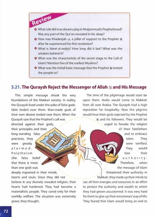 What role did true dreams play in Muhammad's Prophethood?
Was any part ofthe Qur'an revealed in his sleep?
How was Khadeejah • a pillar of support to the Prophet �
after he experienced his first revelation?
What is fatrat a/-wab_iy? How long did it last? What was the
wisdom behind it?
What was the characteristic of the secret stage to the Call of
Islam? Mention five of the earliest Muslims?
What was the initial basic message that the Prophet � invited
the people to?
3.21 . The Quraysh Reject the Messenger of Allah � and His Message
This simple message shook the very
foundations of the Makkan society. In reality,
the Quraysh lived under the yoke of false gods.
Idols lorded over them. Man-made gods of
their own desires lorded over them. When the
Quraysh saw that the Prophet's call was
directed against their gods,
their principles and their
long-standing · false
practices, they
were greatly
a l a r m e d .
P o l y t h e i s m
•
(the false belief
that there is more
than one god) was
deeply ingrained in their minds,
hearts and souls. Since they did not
believe in any divinely revealed religion, their
hearts had hardened. They had become a
materialistic people. They cared only for their
worldly welfare. The situation was extremely
grave, they thought.
The time of the pilgrimage would soon be
upon them. Arabs would come to Makkah
from all over Arabia. The Quraysh had a high
reputation for hospitality. Now the pilgrims
would hear their gods rejected by the Prophet
� and his followers. They would be
urged to forsake the religion
of their forefathers
and to embrace
Islam. They
were terrified.
They would
lose their
a u t h o r i t y .
Therefore, when
the message of Islam
threatened their authority in
kah, they made up their minds to
use all their energies and resources in an effort
to protect the authority and wealth to which
they had grown accustomed. It was very hard
for them to give up their ancesterors'way of life.
They feared that Islam would bring an end to
 
