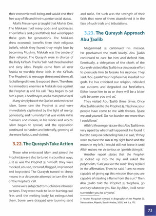 their economic well-being and would end their
free way of life and their superior social status.
Allah's Messenger :i taught that Allah is One.
The Makkans had many gods and goddesses.
Their fathers and grandfathers had worshipped
these gods for generations. The Makkans
drew economic benefits from their religious
beliefs, which they feared they might lose by
becoming Muslims. Makkah was the centre of
their religion. The Quraysh were in charge of
the Holy Ka�bah. The Ka'bah had three hundred
and sixty idols. People came from all over
Arabia to worship these idols in the Ka�bah.
The Prophet's :i message threatened them all.
It challenged them. It exposed them.Therefore,
his immediate enemies in Makkah rose against
the Prophet � and his call. They began to call
him a poet, a soothsayer, and a man possessed.
Many simply heard the Qur'an and embraced
Islam. Some saw the Prophet ·� and were
immediately captivated by the light of mercy,
generosity, and humanity that was visible in his
manners and morals, in his works and words.
Islam began to spread, and the opposition
continued to harden and intensify, growing all
the more furious and violent.
3.22.The Quraysh Take Action
Those who embraced Islam and joined the
Prophet �were also tortured in countless ways,
just as was the Prophet :i himself: They were
mocked, abused, tortured, flogged, imprisoned
and boycotted. The Quraysh turned to cheap
means in a desperate attempt to turn the tide
of the Prophet's call.
Someweresubjectedtomuch more inhuman
tortures.They were made to lie on burning coal
fires until the melting body fat extinguished
them. Some were dragged over burning sand
and rocks. Yet such was the strength of their
faith that none of them abandoned it in the
face of such trials and tribulations.
3.23. The Quraysh Approach
Abu Taalib
Muhammad � continued his mission.
He proclaimed the truth loudly. Abu Iaalib
continued to care for him and defend him.
Eventually, a delegation of the chiefs of the
Quraysh visited Abu Iaalib in a desperate effort
to persuade him to forsake his nephew. They
said, 'Abu Iaalib! Your nephew has insulted our
gods. He has criticized our religion, ridiculed
our customs and degraded our forefathers.
Either leave him to us or there will be a bitter
split between you and us:
They visited Abu Iaalib three times. Once
Abu Iaalib said to the Prophet �
'
'Nephew, your
people have come to me with threats. Spare
me and yourself. Do not burden me more than
I could bear:
Allah's Messenger � saw that Abu Iaalib was
very upset by what had happened. He found it
hard to carry on defending him. He said, 'Ifthey
were to place the sun in my right hand and the
moon in my left, I would still not leave it until
Allah makes me victorious or I perish doing it:
Another report states that the Prophet
� looked up into the sky and asked the
polytheists, "Can you see the sun?"They replied
in the affirmative. Then he said, 'I am no more
capable of giving up this mission than you are
capable of stealing a flame from the sun:3 Then
Abu Iaalib told the Prophet �, 'Nephew, go
and say whatever you like. By Allah, I will never
surrender you to anyone:
3- Mahdi Rizqullah A�mad, A Biography of the Prophet �.
Darussalam, Riyadh, Saud i Arabia, 2005, Vol. 1, p. 172.
•
 