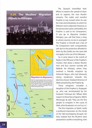 AI-
P
Ula
.
Khaibar
Yan u
.
• AI-Madinah
Turabah
•
• At-Ta'if
'Y.
AI Qunfudah • �
Migration to Abyssinia
When the Prophet (�) saw that his Companions
were constantly persecuted, and that he cannot
protect them, he said to them: "If you leaveforthe
land of Abyssinia, there is a king who oppresses
no one, and it is a land of truth, stay there until
Allah finds you a relief from this misery," and this
was the firstmigration in Islam.
• Abha
• Najran
�) • Jizan
Farasan Shabwah
Ma'rib •
Kamaran o
.
Sana'
Shaqra •
Gulf of Aden
The Quraysh intensified their
efforts to repress the spread of Islam
and to oppress the new Muslim
converts. The noble and merciful
Prophet � was moved when he saw
the trials and tribulations to which his
followers were subjected. However, as
the persecution grew unbearable, the
Prophet � said to his Companions,
'If you go to Abyssinia (modern
Ethiopia), you will find there a king
in whose country no one is wronged:
The Prophet � himself and a few of
his Companions were comparatively
safe due to the protection afforded to
them by Abu Iaalib, but the same did
not apply to the rest of his followers.
So, it came about in the month of
Rajab, in the fifth year of the Prophet's
mission, that about a dozen Muslim
men and four women secretly left
Makkah for Ethiopia, where they
received a friendly reception by
Ashamah Negus, who had obviously
strong tendencies towards the
doctrine of pure Tawb..eed (Oneness of
Allah) preached by the Prophet �.
These emigrants included a
daughter of the Prophet :i, Ruqayyah
$, who was accompanied by her
husband �uthmaan ibn �Affaan. With
respect to these few emigrants, Allah's
Messenger � said, 'They are the first
people to emigrate in the cause of
Allah, after lbraaheem �� and Lu1 �1:
The first migration, or hijrah, made
a profound impression on the minds
of the idol-worshipping Quraysh, for
they realized that the Muslims were
prepared to sacrifice everything, even
 