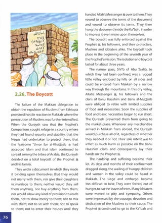 •
2.26. The Boycott
The failure of the Makkan delegation to
obtain the expulsion of Muslims from Ethiopia
provoked hostile reaction in Makkah where the
persecution of Muslims was further intensified.
When the Quraysh saw that the Prophet's
Companions sought refuge in a country where
they had found security and stability, that the
Negus had undertaken to protect them, that
the fearsome �umar ibn ai-Khattaab � had
accepted Islam and that Islam continued to
spread among the tribes of Arabia, the Quraysh
decided on a total boycott of the Prophet �
and his family.
They wrote a document in which they made
it binding upon themselves that they would
not marry with them, nor give their daughters
in marriage to them; neither would they sell
them anything, nor buy anything from them;
nor would allow any kind of provision to reach
them, not to show mercy to them; not to mix
with them; not to sit with them; not to speak
to them; not to enter their houses until they
handed Allah's Messenger � over to them.They
vowed to observe the terms of the document
and vowed to observe its terms. They then
hung the document inside the Ka�bah, in order
to impress it even more upon themselves.
The boycott was fully enforced against the
Prophet �
'
his followers, and their protectors,
Muslims and idolaters alike. The boycott took
place in the beginning of the seventh year of
the Prophet's mission.The isolation and boycott
lasted for about three years.
The narrow pass, Shi�b of Abu Iaalib, to
which they had been confined, was a rugged
little valley enclosed by hills on all sides and
could be entered from Makkah by a narrow
way through the mountains. In this dry valley,
Allah's Messenger �� his followers and the
clans of Banu Haashim and Banu ai-Muttalib
were obliged to retire with limited supplies
of food and necessities. Soon the supplies of
food and basic necessities began to run short.
The Quraysh prevented them from going to
the market-place. Whenever any merchandise
arrived in Makkah from abroad, the Quraysh
would purchase all of it, regardless of whether
they needed it or not. Their sole intent was to
inflict as much harm as possible on the Banu
Haashim clans and consequently lay their
hands on the Prophet ;;i.
The hardship and suffering became their
lot. As days and months of their confinement
dragged along, the wailing of hungry children
and women in the valley could be heard in
Makkah. The siege and embargo became
too difficult to bear. They were forced, out of
hunger, to eat the leaves oftrees. Many idolaters
were moved to pity and sympathy. Others
were impressed by the courage, devotion and
dedication of the Muslims to their cause. The
Prophet � continued to go to the Ka�bah and
 