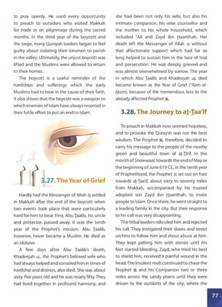 to pray openly. He used every opportunity
to preach to outsiders who visited Makkah
for trade or on pilgrimage during the sacred
months. In the third year of the boycott and
the siege, many Quraysh leaders began to feel
guilty about isolating their kinsmen to perish
in the valley. Ultimately, the unjust boycott was
lifted and the Muslims were allowed to return
to their homes.
The boycott is a useful reminder of the
hardships and sufferings which the early
Muslims had to bear in the cause of their faith.
It also shows that the boycott was a weapon to
which enemies of Islam have always resorted in
their futile effort to put an end to Islam.
3.27. The Year of Grief
Hardly had the Messenger of Allah ii settled
in Makkah after the end of the boycott when
two events took place that were particularly
hard for him to bear. First, Abu Iaalib, his uncle
and protector, passed away. It was the tenth
year of the Prophet's mission. Abu Iaalib,
however, never became a Muslim. He died as
an idolater.
A few days after Abu Iaalib's death,
Khadeejah $, the Prophet's beloved wife who
had always helped and consoled him in times of
hardship and distress, also died. She was about
sixty-five years old and he was nearly fifty.They
had lived together in profound harmony, and
she had been not only his wife, but also his
intimate companion, his wise counsellor and
the mother to his whole household, which
included �Ali and Zayd ibn Haarithah. Her
death left the Messenger of Allah ii without
that affectionate support which had for so
long helped to sustain him in the face of trial
and persecution. He was deeply grieved and
was almost overwhelmed by sorrow. The year
in which Abu Iaalib and Khadeejah $ died
became known as the Year of Grief (�Aam a/­
Huzn), because of the tremendous loss to the
already affected Prophet �.
3.28. The Journey to at-Taa'if
To preach in Makkah now seemed hopeless,
and to provoke the Quraysh was not the best
wisdom. The Prophet �
'
therefore, decided to
carry his message to the people of the nearby
green and beautiful town of a1-Ia'if. In the
month ofShawwaal, towards the end ofMay or
the beginning ofJune 61 9 CE, in the tenth year
of Prophethood, the Prophet ii set out on foot
towards a1-Iaa'if, about sixty to seventy miles
from Makkah, accompanied by his trusted
adopted son Zayd ibn Haarithah, to invite
people to Islam. Once there, he went straight to
a leading family in the city. But their response
to his call was very disappointing.
The tribal leaders ridiculed him and rejected
his call. They instigated their slaves and street
urchins to follow him and shout abuse at him.
They kept pelting him with stones until his
feet started bleeding. Zayd, who tried his best
to shield him, received a painful wound in the
head.The insolent mob continued to chase the
Prophet � and his Companion two or three
miles across the sandy plains until they were
driven to the outskirts of the city, where the
 