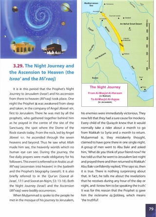 3.29. The Night Journey and
the Ascension to Heaven (the
lsraa' and the Mrraaj)
It is in this period that the Prophet's Night
Journey to Jerusalem (lsraa') and his ascension
from there to heaven (Mrraaj) took place. One
night the Prophet � was awakened from sleep
and taken, in the company of Angel Jibreel &;§I,
first to Jerusalem. There he was met by all the
prophets, who gathered together behind him
as he prayed in the centre of the site of the
Sanctuary, the spot where the Dome of the
Rock stands today. From the rock, led by Angel
Jibreel &;§I, he ascended through the seven
heavens and beyond. Thus he saw what Allah
made him see, the heavenly worlds which no
human eye can see. During the journey, the
five daily prayers were made obligatory for his
followers.This event is referred to in Arabic as ai­
Mi�raaj (ascension into heaven) in the b_adeeth
and the Prophet's biography (seerah). It is also
briefly referred to in the Qur'an (Soorat al­
lsraa', 1 7:1 and Soorat an-Najm, 53: 1 3-1 8). Both
the Night Journey (lsraa') and the Ascension
(Mi�raaj) were bodily occurrences.
When Muhammad :i spoke to the people he
met in the mosque of his journey to Jerusalem,
Mediterranean
Sea
Daumatil Jandal
• • Sakakah
An Nafud Great Desert
•
Hail
(Yathrib)
• AI-Madinah
The Night Journey
From AI-Masjid AI-Haraam
(in Makkah)
To AI-Masjid AI-Aqsaa
(in Jerusalem) -
Sana'
•
his enemies were immediately victorious. They
now felt that they had a sure cause for mockery.
Every child of the Quraysh knew that it would
normally take a rider about a month to go
from Makkah to Syria and a month to return.
Muhammad :i, they mistakenly thought,
claimed to have gone there in one single night.
A group of men went to Abu Bakr and asked
him, 'What do you think ofyour friend now? He
has told us that he went to Jerusalem last night
and prayed there and then returned to Makkah:
Abu Bakr confidently replied, 'lf he says so, then
it is true. There is nothing surprinsing about
that. In fact, he tells me about the revelations
that he receives during any hour of the day or
night, and I know him to be speaking the truth:
It was for this reason that the Prophet :i gave
him the nickname Oi-S.iddeeq, which means
'the truthful:
E
"'
0
0
0
....
0
0
co
0
0
CD
0
0
oq-
0
0
N
.,
0
0
N
 