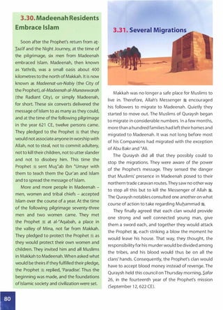 3.30. Madeenah Residents
Embrace Islam
Soon after the Prophet's return from a!­
Iaa'if and the Night Journey, at the time of
the pilgrimage, six men from Madeenah
embraced Islam. Madeenah, then known
as Yathrib, was a small oasis about 400
kilometres to the north of Makkah. It is now
known as Madeenat-un-Nabiy (the City of
the Prophet), a/-Madeenah ai-Munawwarah
(the Radiant City), or simply Madeenah,
for short. These six converts delivered the
message of Islam to as many as they could,
and at the time ofthe following pilgrimage
in the year 621 CE, twelve persons came.
They pledged to the Prophet � that they
would not associate anyone in worship with
Allah, not to steal, not to commit adultery,
not to kill their children, not to utter slander
and not to disobey him. This time the
Prophet � sent Mu��ab ibn �umayr with
them to teach them the Qur'an and Islam
and to spread the message of Islam.
More and more people in Madeenah -
men, women and tribal chiefs - accepted
Islam over the course of a year. At the time
of the following pilgrimage seventy-three
men and two women came. They met
the Prophet � at ai-�Aqabah, a place in
the valley of Mina, not far from Makkah.
They pledged to protect the Prophet :1 as
they would protect their own women and
children. They invited him and all Muslims
in Makkah to Madeenah. When asked what
would be theirs ifthey fulfilled their pledge,
the Prophet � replied, 'Paradise: Thus the
beginning was made, and the foundations
of Islamic society and civilization were set.
3.31 . Several Migrations
Makkah was no longer a safe place for Muslims to
live in. Therefore, Allah's Messenger � encouraged
his followers to migrate to Madeenah. Quietly they
started to move out. The Muslims of Quraysh began
to migrate in considerable numbers. In a few months,
more than a hundred families had lefttheir homes and
migrated to Madeenah. It was not long before most
of his Companions had migrated with the exception
of Abu Bakr and �Ali.
The Quraysh did all that they possibly could to
stop the migrations. They were aware of the power
of the Prophet's message. They sensed the danger
that Muslims' presence in Madeenah posed to their
northern trade caravan routes.They saw no other way
to stop all this but to kill the Messenger of Allah ;I.
The Quraysh notables consulted one another on what
course of action to take regarding Muhammad �.
They finally agreed that each clan would provide
one strong and well connected young man, give
them a sword each, and together they would attack
the Prophet �� each striking a blow the moment he
would leave his house. That way, they thought, the
responsibility for his murder would be divided among
the tribes, and his blood would thus be on all the
clans' hands. Consequently, the Prophet's clan would
have to accept blood money instead of revenge. The
Quraysh held this council on Thursday morning, S.afar
26, in the fourteenth year of the Prophet's mission
(September 1 2, 622 CE).
 