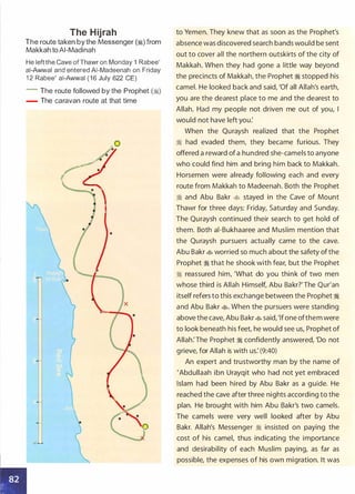 The Hijrah
The route taken by the Messenger (�) from
Makkah toAI-Madinah
He left the Cave of Thawr on Monday 1 Rabee'
ai-Awwal and entered AI-Madeenah on Friday
1 2 Rabee' ai-Awwal ( 1 6 July 622 CE)
- The route followed by the Prophet (:I)
- The caravan route at that time
to Yemen. They knew that as soon as the Prophet's
absence was discovered search bands would be sent
out to cover all the northern outskirts of the city of
Makkah. When they had gone a little way beyond
the precincts of Makkah, the Prophet � stopped his
camel. He looked back and said, 'Of all Allah's earth,
you are the dearest place to me and the dearest to
Allah. Had my people not driven me out of you, I
would not have left you:
When the Quraysh realized that the Prophet
� had evaded them, they became furious. They
offered a reward of a hundred she-camels to anyone
who could find him and bring him back to Makkah.
Horsemen were already following each and every
route from Makkah to Madeenah. Both the Prophet
� and Abu Bakr � stayed in the Cave of Mount
Thawr for three days: Friday, Saturday and Sunday.
The Quraysh continued their search to get hold of
them. Both ai-Bukhaaree and Muslim mention that
the Quraysh pursuers actually came to the cave.
Abu Bakr � worried so much about the safety ofthe
Prophet � that he shook with fear, but the Prophet
� reassured him, 'What do you think of two men
whose third is Allah Himself, Abu Bakr?' The Qur'an
itself refers to this exchange between the Prophet �
and Abu Bakr �. When the pursuers were standing
above the cave, Abu Bakr� said,'lfone ofthem were
to look beneath his feet, he would see us, Prophet of
Allah:The Prophet � confidently answered, 'Do not
grieve, for Allah is with us: (9:40)
An expert and trustworthy man by the name of
'Abdullaah ibn Urayqit who had not yet embraced
Islam had been hired by Abu Bakr as a guide. He
reached the cave after three nights according to the
plan. He brought with him Abu Bakr's two camels.
The camels were very well looked after by Abu
Bakr. Allah's Messenger � insisted on paying the
cost of his camel, thus indicating the importance
and desirability of each Muslim paying, as far as
possible, the expenses of his own migration. It was
 