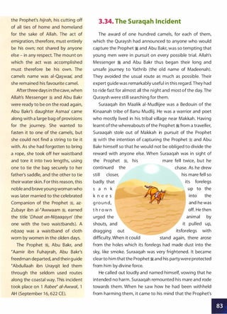 the Prophet's hijrah, his cutting off
of all ties of home and homeland
for the sake of Allah. The act of
emigration, therefore, must entirely
be his own; not shared by anyone
else - in any respect. The mount on
which the act was accomplished
must therefore be his own. The
camels name was ai-Qa�waa: and
she remained his favourite camel.
Afterthree days in the cave,when
Allah's Messenger ti; and Abu Bakr
were ready to be on the road again,
Abu Bakr's daughter Asmaa' came
along with a large bag of provisions
for the journey. She wanted to
fasten it to one of the camels, but
she could not find a string to tie it
with. As she had forgotten to bring
a rope, she took off her waistband
and tore it into two lengths, using
one to tie the bag securely to her
father's saddle, and the other to tie
their water skin. For this reason, this
noble and brave young woman who
was later married to the celebrated
Companion of the Prophet �, az­
Zubayr ibn ai-�Awwaam ti;, earned
the title 'Dhaat an-Nitaaqayn' (the
one with the two waistbands). A
nitaaq was a waistband of cloth
worn by women in the olden days.
The Prophet �, Abu Bakr, and
�Aamir ibn Fuhayrah, Abu Bakr's
freedman departed, and their guide
�Abdullaah ibn Urayqit led them
through the seldom used routes
along the coastal way. This incident
took place on 1 Rabee� ai-Awwal, 1
AH (September 1 6, 622 CE).
3.34. The Suraqah Incident
The award of one hundred camels, for each of them,
which the Quraysh had announced to anyone who would
capture the Prophet � and Abu Bakr, was so tempting that
young men were in pursuit on every possible trial. Allah's
Messenger � and Abu Bakr thus began their long and
unsafe journey to Yathrib (the old name of Madeenah).
They avoided the usual route as much as possible. Their
expert guide was remarkably useful in this regard.They had
to ride fast for almost all the night and most of the day. The
Quraysh were still searching for them.
Suraaqah ibn Maalik ai-Mudlijee was a Bedouin of the
Kinaanah tribe of Banu Mudlij. He was a warrior and poet
who mostly lived in his tribal village near Makkah. Having
learnt ofthe whereabouts ofthe Prophet � from a traveller,
Suraaqah stole out of Makkah in pursuit of the Prophet
� with the intention of capturing the Prophet :!t and Abu
Bakr himself so that he would not be obliged to divide the
reward with anyone else. When Suraaqah was in sight of
the Prophet :!t, his mare fell twice, but he
continued the chase. As he drew
still closer,
badly that
s a n k
k n e e s
g ro u n d,
t h r o w n
urged the
his mare fell so
its forelegs
up to the
into the
and he was
off. He then
animal by
shouts, and it pulled up,
dragging out itsforelegs with
difficulty. When it could stand again, there arose
from the holes which its forelegs had made dust into the
sky, like smoke. Suraaqah was very frightened. It became
clearto him that the Prophet:!t and his partywere protected
from him by divine force.
He called out loudly and named himself, vowing that he
intended no harm. Suraaqah remounted his mare and rode
towards them. When he saw how he had been withheld
from harming them, it came to his mind that the Prophet's
•
 